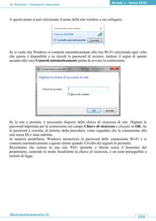 255
Matematicamente.it
Modulo 1 - Nuova ECDL
G. Pettarin - Computer Essential
A questo punto si può selezionare il nome della rete wireless a cui collegarsi.
Se si vuole che Windows si connetta automaticamente alla rete Wi-Fi selezionata ogni volta
che questa è disponibile e ne ricordi la password di accesso, mettere il segno di spunta
accanto alla voce Connetti automaticamente prima di avviare la connessione.
Se la rete e protetta, è necessario disporre della chiave di sicurezza di rete. Digitare la
password impostata per la connessione nel campo Chiave di sicurezza e cliccare su OK. Se
la password è corretta, al termine della procedura, viene segnalato che la connessione alla
rete senza fili e stata stabilita.
In maniera predefinita, Windows memorizza le password delle connessioni Wi-Fi e si
connette automaticamente a queste ultime quando il livello del segnale lo permette.
Ricordiamo che entrare in una rete WiFi (protetta o libera) senza il benestare del
proprietario, carpendo in modo fraudolento la chiave di sicurezza, è un reato perseguibile a
termini di legge.
 