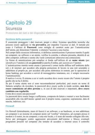 257
Matematicamente.it
Modulo 1 - Nuova ECDL
G. Pettarin - Computer Essential
Capitolo 29
Sicurezza
Protezione dei dati e dei dispositivi elettronici
Gestione della password
È essenziale proteggere i dati riservati, propri o altrui. Esistono specifiche tecniche che
possono essere applicate in via preventiva, per impedire l’accesso ai dati. Il metodo più
usato è l’utilizzo di Password: sono stringhe di caratteri usate per l’autenticazione
dell’utente, per dimostrare l‘identità o ottenere l’accesso a una risorsa.
Nel campo della sicurezza informatica, si definisce autenticazione il processo tramite il quale
un computer, un software o un utente, verifica la corretta, o almeno presunta, identità di un
altro computer, software o utente che vuole comunicare attraverso una connessione.
La forma di autenticazione più semplice si fonda sull’utilizzo di un nome utente (per
identificare l’utente) e di una password (o parola d’ordine, per autenticare l’utente).
L’autenticazione tramite nome utente è password è ormai molto diffusa nell’ambiente delle
reti e di internet: per accedere alla propria postazione di lavoro in una rete aziendale o
addirittura al proprio pc, per accedere alla posta elettronica in remoto, per le operazioni di
home banking, per accedere a servizi di messaggistica istantanea, ecc. è sempre necessaria
l’autenticazione.
Il motivo è ovvio. Il sistema a cui si vuole accedere deve essere sicuro che l’utente è proprio
quello che ne ha il diritto.
Se per il nome utente non ci sono raccomandazioni particolari, può essere un nome di
fantasia semplice da ricordare, la password deve essere scelta in modo oculato, non deve
essere comunicata ad altre persone e, in casi di dati riservati o importanti, deve essere
cambiata con regolarità.
Come deve essere una password?
La password deve essere lunga a sufficienza, composta da lettere e numeri e non facilmente
associabile alla vita dell’utente: quindi non il proprio nome, cognome, soprannome, data di
nascita, indirizzo, ecc.
Firewall
Un firewall (letteralmente, muro di fuoco) è un software, o un hardware, se non addirittura
un computer o un insieme di computer posto sul “confine” telematico, ad esempio presso il
modem o il router, tra un computer, o una rete locale, e il resto del mondo collegato alla rete.
Serve per proteggere contro aggressioni provenienti dall’esterno e blocca eventuali
programmi presenti sul computer che tentano di accedere a internet senza il controllo
 