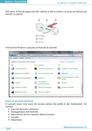 258
Matematicamente.it
G. Pettarin - Computer Essential
Modulo 1 - Nuova ECDL
dell’utente. Il firewall applica dei filtri software ai dati in entrata e in uscita, per bloccare gli
attacchi via internet.
Il Firewall di Windows è presente nel Pannello di controllo.
Copia di sicurezza (Backup)
Ci possono essere varie cause che possono portare alla perdita di dati fondamentali. Ad
esempio:
 Furto del dispositivo elettronico
 danneggiamento dell’hard disk;
 danni elettrici dovuti a repentini sbalzi di tensione;
 incendio;
 allagamento;
 
