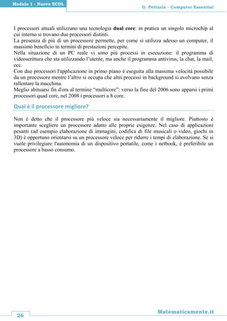 26
Matematicamente.it
G. Pettarin - Computer Essential
Modulo 1 - Nuova ECDL
I processori attuali utilizzano una tecnologia dual core: in pratica un singolo microchip al
cui interno si trovano due processori distinti.
La presenza di più di un processore permette, per come si utilizza adesso un computer, il
massimo beneficio in termini di prestazioni percepite.
Nella situazione di un PC reale vi sono più processi in esecuzione: il programma di
videoscrittura che sta utilizzando l’utente, ma anche il programma antivirus, la chat, la mail,
ecc.
Con due processori l'applicazione in primo piano è eseguita alla massima velocità possibile
da un processore mentre l’altro si occupa che altri processi in background si evolvano senza
rallentare la macchina.
Meglio abituarsi fin d'ora al termine “multicore”: verso la fine del 2006 sono apparsi i primi
processori quad core, nel 2008 i processori a 8 core.
Qual è il processore migliore?
Non è detto che il processore più veloce sia necessariamente il migliore. Piuttosto è
importante scegliere un processore adatto alle proprie esigenze. Nel caso di applicazioni
pesanti (ad esempio elaborazione di immagini, codifica di file musicali o video, giochi in
3D) è opportuno orientarsi su un processore veloce per ridurre i tempi di elaborazione. Se si
vuole privilegiare l'autonomia di un dispositivo portatile, come i netbook, è preferibile un
processore a basso consumo.
 