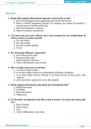 261
Matematicamente.it
Modulo 1 - Nuova ECDL
G. Pettarin - Computer Essential
Domande
1. Quale delle seguenti affermazioni riguardo a un firewall è errata?
a. Serve per proteggere contro aggressioni provenienti dall’esterno
b. Blocca eventuali programmi presenti sul computer che tentano di accedere a
internet senza il controllo dell’utente
c. Può essere hardware o software
d. Opera la scansione antimalware
2. Una password, per essere efficace, deve essere formata da una combinazione di
lettere, numeri e caratteri speciali.
a. No, solo lettere
b. No, solo numeri
c. No, solo caratteri speciali
d. È vero
3. Per un backup efficiente è importante
a. dove conservare le copie
b. frequenza delle copie
c. Quali dispositivi utilizzare.
d. Tutte le affermazioni sono corrette
4. Dove è meglio conservare un backup?
a. su un disco rigido interno
b. su un disco rigido esterno ma costantemente collegato al computer
c. su un disco rigido esterno collocato in un luogo diverso da dove sono i dati
originali
d. sullo stesso disco rigido dove sono i dati originali
5. Quale supporto di memoria è più adatto per il backup dei dati?
a. Hard Disk esterno
b. CD ROM
c. Hard disk interno
d. Floppy disk
6. Un firewall è un dispositivo che filtra i dati in entrata e in uscita dal sistema alla
rete
a. Solo in entrata
b. Solo in uscita
c. Vero
d. Tutte le affermazioni sono errate
 