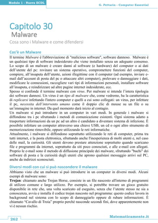 262
Matematicamente.it
G. Pettarin - Computer Essential
Modulo 1 - Nuova ECDL
Capitolo 30
Malware
Cosa sono i Malware e come difendersi
Cos’è un Malware
Il termine Malware è l'abbreviazione di "malicious software", software dannoso. Malware è
un qualsiasi tipo di software indesiderato che viene installato senza un adeguato consenso.
Lo scopo di un malware è creare danni al software (e hardware) del computer o ai dati
dell’utente del pc: rovinare un sistema operativo, compromettere funzioni del computer,
compiere, all’insaputa dell’utente, azioni illegittime con il computer (ad esempio, inviare e-
mail dall’account di posta del pc o attaccare altri computer), prelevare o danneggiare i dati,
modificare le connessioni, raccogliere vari tipi di informazioni personali, installare software
all’insaputa, e reindirizzare ad altre pagine internet indesiderate, ecc.
Spesso si confonde il termine malware con virus. Per malware si intende l’intera tipologia
dei software dannosi. Un virus è un tipo di malware che, come vedremo, ha la caratteristica
di replicarsi infettando l'intero computer e quelli a cui sono collegati: un virus, per infettare
il pc, necessita dell’intervento umano come il doppio clic di mouse su un file o su
un’immagine in internet. Da quel momento darà inizio al contagio.
Un malware si può introdurre in un computer in vari modi. In generale i malware si
diffondono tra i pc sfruttando i metodi di comunicazione esistenti. Ogni sistema adatto a
trasportare informazioni da un pc ad un altro è candidato a diventare sistema di infezione. È
possibile infettare un computer attraverso una chiave USB, un cd o ogni altro strumento di
memorizzazione rimovibile, oppure utilizzando le reti informatiche.
Attualmente, i malware si diffondono soprattutto utilizzando le reti di computer, prima tra
tutti internet, e la posta elettronica, sfruttando anche l'inesperienza di molti utenti e, nel caso
delle mail, la curiosità. Gli utenti devono prestare attenzione soprattutto quando scaricano
file e programmi da internet, soprattutto da siti poco conosciuti, e alle e-mail con allegati.
Proprio le e-mail sono il metodo di diffusione principale dei malware, sfruttando "buchi" dei
software di posta e la curiosità degli utenti che aprono qualsiasi messaggio arrivi sul PC,
anche da indirizzi sconosciuti.
Diversi modi con cui si può nascondere il malware
Abbiamo visto che un malware si può introdurre in un computer in diversi modi. Alcuni
esempi di malware sono:
Trojan: chiamato anche Trojan Horse, consiste in un file nascosto all'interno di programmi
di utilizzo comune e largo utilizzo. Per esempio, si potrebbe trovare un gioco gratuito
disponibile in rete che, una volta scaricato ed eseguito, senza che l’utente stesso ne sia a
conoscenza, avvia e installa il codice trojan nascosto nel programma: questo codice lavora in
background nel sistema con lo scopo di danneggiarlo oppure di rubare informazioni. È
chiamato “Cavallo di Troia” proprio perché nasconde secondi fini, dove apparentemente non
vi è nessun rischio.
 