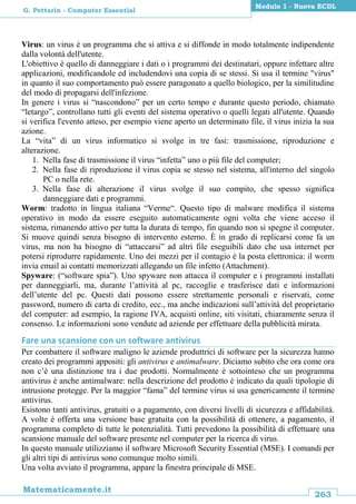 263
Matematicamente.it
Modulo 1 - Nuova ECDL
G. Pettarin - Computer Essential
Virus: un virus è un programma che si attiva e si diffonde in modo totalmente indipendente
dalla volontà dell'utente.
L'obiettivo è quello di danneggiare i dati o i programmi dei destinatari, oppure infettare altre
applicazioni, modificandole ed includendovi una copia di se stessi. Si usa il termine "virus"
in quanto il suo comportamento può essere paragonato a quello biologico, per la similitudine
del modo di propagarsi dell'infezione.
In genere i virus si “nascondono” per un certo tempo e durante questo periodo, chiamato
“letargo”, controllano tutti gli eventi del sistema operativo o quelli legati all'utente. Quando
si verifica l'evento atteso, per esempio viene aperto un determinato file, il virus inizia la sua
azione.
La “vita” di un virus informatico si svolge in tre fasi: trasmissione, riproduzione e
alterazione.
1. Nella fase di trasmissione il virus “infetta” uno o più file del computer;
2. Nella fase di riproduzione il virus copia se stesso nel sistema, all'interno del singolo
PC o nella rete.
3. Nella fase di alterazione il virus svolge il suo compito, che spesso significa
danneggiare dati e programmi.
Worm: tradotto in lingua italiana “Verme“. Questo tipo di malware modifica il sistema
operativo in modo da essere eseguito automaticamente ogni volta che viene acceso il
sistema, rimanendo attivo per tutta la durata di tempo, fin quando non si spegne il computer.
Si muove quindi senza bisogno di intervento esterno. È in grado di replicarsi come fa un
virus, ma non ha bisogno di “attaccarsi” ad altri file eseguibili dato che usa internet per
potersi riprodurre rapidamente. Uno dei mezzi per il contagio è la posta elettronica: il worm
invia email ai contatti memorizzati allegando un file infetto (Attachment).
Spyware: (“software spia”). Uno spyware non attacca il computer e i programmi installati
per danneggiarli, ma, durante l’attività al pc, raccoglie e trasferisce dati e informazioni
dell’utente del pc. Questi dati possono essere strettamente personali e riservati, come
password, numero di carta di credito, ecc., ma anche indicazioni sull’attività del proprietario
del computer: ad esempio, la ragione IVA, acquisti online, siti visitati, chiaramente senza il
consenso. Le informazioni sono vendute ad aziende per effettuare della pubblicità mirata.
Fare una scansione con un software antivirus
Per combattere il software maligno le aziende produttrici di software per la sicurezza hanno
creato dei programmi appositi: gli antivirus e antimalware. Diciamo subito che ora come ora
non c’è una distinzione tra i due prodotti. Normalmente è sottointeso che un programma
antivirus è anche antimalware: nella descrizione del prodotto è indicato da quali tipologie di
intrusione protegge. Per la maggior “fama” del termine virus si usa genericamente il termine
antivirus.
Esistono tanti antivirus, gratuiti o a pagamento, con diversi livelli di sicurezza e affidabilità.
A volte è offerta una versione base gratuita con la possibilità di ottenere, a pagamento, il
programma completo di tutte le potenzialità. Tutti prevedono la possibilità di effettuare una
scansione manuale del software presente nel computer per la ricerca di virus.
In questo manuale utilizziamo il software Microsoft Security Essential (MSE). I comandi per
gli altri tipi di antivirus sono comunque molto simili.
Una volta avviato il programma, appare la finestra principale di MSE.
 