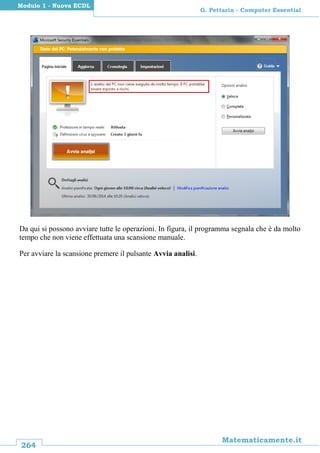 264
Matematicamente.it
G. Pettarin - Computer Essential
Modulo 1 - Nuova ECDL
Da qui si possono avviare tutte le operazioni. In figura, il programma segnala che è da molto
tempo che non viene effettuata una scansione manuale.
Per avviare la scansione premere il pulsante Avvia analisi.
 