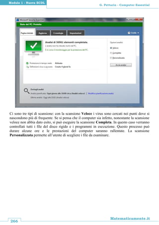 266
Matematicamente.it
G. Pettarin - Computer Essential
Modulo 1 - Nuova ECDL
Ci sono tre tipi di scansione: con la scansione Veloce i virus sono cercati nei punti dove si
nascondono più di frequente. Se si pensa che il computer sia infetto, nonostante la scansione
veloce non abbia dato esito, si può eseguire la scansione Completa. In questo caso verranno
controllati tutti i file del disco rigido e i programmi in esecuzione. Questo processo può
durare alcune ore e le prestazioni del computer saranno rallentate. La scansione
Personalizzata permette all’utente di scegliere i file da esaminare.
 