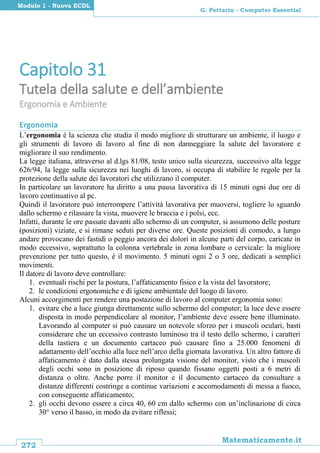 272
Matematicamente.it
G. Pettarin - Computer Essential
Modulo 1 - Nuova ECDL
Capitolo 31
Tutela della salute e dell’ambiente
Ergonomia e Ambiente
Ergonomia
L’ergonomia è la scienza che studia il modo migliore di strutturare un ambiente, il luogo e
gli strumenti di lavoro di lavoro al fine di non danneggiare la salute del lavoratore e
migliorare il suo rendimento.
La legge italiana, attraverso al d.lgs 81/08, testo unico sulla sicurezza, successivo alla legge
626/94, la legge sulla sicurezza nei luoghi di lavoro, si occupa di stabilire le regole per la
protezione della salute dei lavoratori che utilizzano il computer.
In particolare un lavoratore ha diritto a una pausa lavorativa di 15 minuti ogni due ore di
lavoro continuativo al pc.
Quindi il lavoratore può interrompere l’attività lavorativa per muoversi, togliere lo sguardo
dallo schermo e rilassare la vista, muovere le braccia e i polsi, ecc.
Infatti, durante le ore passate davanti allo schermo di un computer, si assumono delle posture
(posizioni) viziate, e si rimane seduti per diverse ore. Queste posizioni di comodo, a lungo
andare provocano dei fastidi o peggio ancora dei dolori in alcune parti del corpo, caricate in
modo eccessivo, soprattutto la colonna vertebrale in zona lombare o cervicale: la migliore
prevenzione per tutto questo, è il movimento. 5 minuti ogni 2 o 3 ore, dedicati a semplici
movimenti.
Il datore di lavoro deve controllare:
1. eventuali rischi per la postura, l’affaticamento fisico e la vista del lavoratore;
2. le condizioni ergonomiche e di igiene ambientale del luogo di lavoro.
Alcuni accorgimenti per rendere una postazione di lavoro al computer ergonomia sono:
1. evitare che a luce giunga direttamente sullo schermo del computer; la luce deve essere
disposta in modo perpendicolare al monitor, l’ambiente deve essere bene illuminato.
Lavorando al computer si può causare un notevole sforzo per i muscoli oculari, basti
considerare che un eccessivo contrasto luminoso tra il testo dello schermo, i caratteri
della tastiera e un documento cartaceo può causare fino a 25.000 fenomeni di
adattamento dell’occhio alla luce nell’arco della giornata lavorativa. Un altro fattore di
affaticamento è dato dalla stessa prolungata visione del monitor, visto che i muscoli
degli occhi sono in posizione di riposo quando fissano oggetti posti a 6 metri di
distanza o oltre. Anche porre il monitor e il documento cartaceo da consultare a
distanze differenti costringe a continue variazioni e accomodamenti di messa a fuoco,
con conseguente affaticamento;
2. gli occhi devono essere a circa 40, 60 cm dallo schermo con un’inclinazione di circa
30° verso il basso, in modo da evitare riflessi;
 