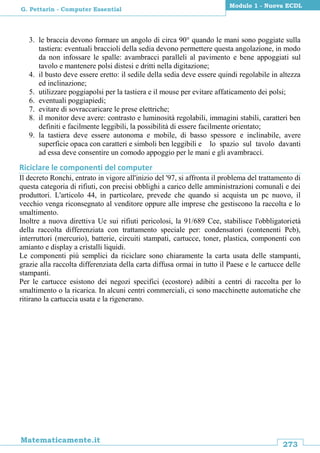 273
Matematicamente.it
Modulo 1 - Nuova ECDL
G. Pettarin - Computer Essential
3. le braccia devono formare un angolo di circa 90° quando le mani sono poggiate sulla
tastiera: eventuali braccioli della sedia devono permettere questa angolazione, in modo
da non infossare le spalle: avambracci paralleli al pavimento e bene appoggiati sul
tavolo e mantenere polsi distesi e dritti nella digitazione;
4. il busto deve essere eretto: il sedile della sedia deve essere quindi regolabile in altezza
ed inclinazione;
5. utilizzare poggiapolsi per la tastiera e il mouse per evitare affaticamento dei polsi;
6. eventuali poggiapiedi;
7. evitare di sovraccaricare le prese elettriche;
8. il monitor deve avere: contrasto e luminosità regolabili, immagini stabili, caratteri ben
definiti e facilmente leggibili, la possibilità di essere facilmente orientato;
9. la tastiera deve essere autonoma e mobile, di basso spessore e inclinabile, avere
superficie opaca con caratteri e simboli ben leggibili e lo spazio sul tavolo davanti
ad essa deve consentire un comodo appoggio per le mani e gli avambracci.
Riciclare le componenti del computer
Il decreto Ronchi, entrato in vigore all'inizio del '97, si affronta il problema del trattamento di
questa categoria di rifiuti, con precisi obblighi a carico delle amministrazioni comunali e dei
produttori. L'articolo 44, in particolare, prevede che quando si acquista un pc nuovo, il
vecchio venga riconsegnato al venditore oppure alle imprese che gestiscono la raccolta e lo
smaltimento.
Inoltre a nuova direttiva Ue sui rifiuti pericolosi, la 91/689 Cee, stabilisce l'obbligatorietà
della raccolta differenziata con trattamento speciale per: condensatori (contenenti Pcb),
interruttori (mercurio), batterie, circuiti stampati, cartucce, toner, plastica, componenti con
amianto e display a cristalli liquidi.
Le componenti più semplici da riciclare sono chiaramente la carta usata delle stampanti,
grazie alla raccolta differenziata della carta diffusa ormai in tutto il Paese e le cartucce delle
stampanti.
Per le cartucce esistono dei negozi specifici (ecostore) adibiti a centri di raccolta per lo
smaltimento o la ricarica. In alcuni centri commerciali, ci sono macchinette automatiche che
ritirano la cartuccia usata e la rigenerano.
 