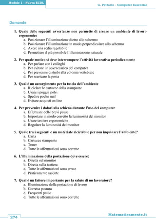 274
Matematicamente.it
G. Pettarin - Computer Essential
Modulo 1 - Nuova ECDL
Domande
1. Quale delle seguenti avvertenze non permette di creare un ambiente di lavoro
ergonomico
a. Posizionare l’illuminazione dietro allo schermo
b. Posizionare l’illuminazione in modo perpendicolare allo schermo
c. Avere una sedia regolabile
d. Permettere il più possibile l’illuminazione naturale
2. Per quale motivo si deve interrompere l’attività lavorativa periodicamente
a. Per parlare con i colleghi
b. Per evitare un sovraccarico del computer
c. Per prevenire disturbi alla colonna vertebrale
d. Per scaricare la posta
3. Qual è un accorgimento per la tutela dell’ambiente
a. Riciclare le cartucce della stampante
b. Usare i poggia polsi
c. Spedire poche mail
d. Evitare acquisti on line
4. Per prevenire i dolori alla schiena durante l’uso del computer
a. Effettuare delle brevi pause
b. Impostare in modo corretto la luminosità del monitor
c. Usare tastiere ergonomiche
d. Regolare la luminosità del monitor
5. Quale tra i seguenti è un materiale riciclabile per non inquinare l’ambiente?
a. Carta
b. Cartucce stampante
c. Toner
d. Tutte le affermazioni sono corrette
6. L’illuminazione della postazione deve essere:
a. Diretta sul monitor
b. Diretta sulla tastiera
c. Tutte le affermazioni sono errate
d. Praticamente assente
7. Qual è un fattore importante per la salute di un lavoratore?
a. Illuminazione della postazione di lavoro
b. Corretta postura
c. Frequenti pause
d. Tutte le affermazioni sono corrette
 