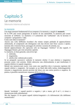 28
Matematicamente.it
G. Pettarin - Computer Essential
Modulo 1 - Nuova ECDL
Capitolo 5
Le memorie
Memorie interne ed esterne
Le memorie
Uno degli elementi fondamentali di un computer è la memoria, o meglio le memorie.
Se la CPU può essere paragonata al motore di una automobile, la memoria può essere
associata al serbatoio. La memoria è il contenitore del “carburante” che fa lavorare il
computer: i programmi e i dati.
Come sono fatte le memorie?
Ancora una volta dobbiamo ricordarci che stiamo sempre parlando di apparecchiature
elettroniche, di componenti che distinguono solo due diversi stati fisici: acceso o spento,
tensione alta o tensione bassa, passaggio di corrente o assenza di corrente, ecc.
Quindi apparecchiature che capiscono solo un linguaggio “elettrico” di due segnali, il
linguaggio binario, già visto nel primo capitolo.
Le memorie, in linea generale, sono di tre tipi:
1. elettriche,
2. magnetiche,
3. ottiche (che vedremo più avanti).
In un paragrafo successivo vedremo le memorie ottiche: il caso elettrico e magnetico
possono essere visti assieme. Infatti attraverso una elettrocalamita si può trasformare il
segnale elettrico in segnale magnetico.
Quindi una memoria può essere vista come una superficie dove si possono registrare dei
segnali elettrici o magnetici. Ad esempio su un Hard disk delle testine elettromagnetiche
riescono a magnetizzare piccole porzioni del disco con una carica positiva o negativa. In
pratica, è possibile memorizzare sequenze di 0 (-) e 1 (+).
Quindi ‘incidendo’ i segnali positivi o negativi, i più e meno, gli 0 ed 1, si riesce a
memorizzare delle informazioni.
Ma che legame c’è tra questi segnali elettrici/magnetici e le informazioni che dobbiamo
memorizzare?
È la memoria di massa
più importante del PC.
++---++++
 