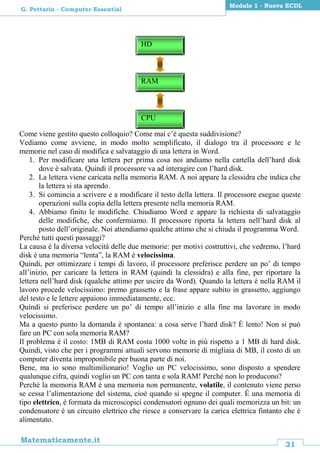 31
Matematicamente.it
Modulo 1 - Nuova ECDL
G. Pettarin - Computer Essential
Come viene gestito questo colloquio? Come mai c’è questa suddivisione?
Vediamo come avviene, in modo molto semplificato, il dialogo tra il processore e le
memorie nel caso di modifica e salvataggio di una lettera in Word.
1. Per modificare una lettera per prima cosa noi andiamo nella cartella dell’hard disk
dove è salvata. Quindi il processore va ad interagire con l’hard disk.
2. La lettera viene caricata nella memoria RAM. A noi appare la clessidra che indica che
la lettera si sta aprendo.
3. Si comincia a scrivere e a modificare il testo della lettera. Il processore esegue queste
operazioni sulla copia della lettera presente nella memoria RAM.
4. Abbiamo finito le modifiche. Chiudiamo Word e appare la richiesta di salvataggio
delle modifiche, che confermiamo. Il processore riporta la lettera nell’hard disk al
posto dell’originale. Noi attendiamo qualche attimo che si chiuda il programma Word.
Perché tutti questi passaggi?
La causa è la diversa velocità delle due memorie: per motivi costruttivi, che vedremo, l’hard
disk è una memoria “lenta”, la RAM è velocissima.
Quindi, per ottimizzare i tempi di lavoro, il processore preferisce perdere un po’ di tempo
all’inizio, per caricare la lettera in RAM (quindi la clessidra) e alla fine, per riportare la
lettera nell’hard disk (qualche attimo per uscire da Word). Quando la lettera è nella RAM il
lavoro procede velocissimo: premo grassetto e la frase appare subito in grassetto, aggiungo
del testo e le lettere appaiono immediatamente, ecc.
Quindi si preferisce perdere un po’ di tempo all’inizio e alla fine ma lavorare in modo
velocissimo.
Ma a questo punto la domanda è spontanea: a cosa serve l’hard disk? È lento! Non si può
fare un PC con sola memoria RAM?
Il problema è il costo: 1MB di RAM costa 1000 volte in più rispetto a 1 MB di hard disk.
Quindi, visto che per i programmi attuali servono memorie di migliaia di MB, il costo di un
computer diventa improponibile per buona parte di noi.
Bene, ma io sono multimilionario! Voglio un PC velocissimo, sono disposto a spendere
qualunque cifra, quindi voglio un PC con tanta e sola RAM! Perché non lo producono?
Perché la memoria RAM è una memoria non permanente, volatile, il contenuto viene perso
se cessa l’alimentazione del sistema, cioè quando si spegne il computer. È una memoria di
tipo elettrico, è formata da microscopici condensatori ognuno dei quali memorizza un bit: un
condensatore è un circuito elettrico che riesce a conservare la carica elettrica fintanto che è
alimentato.
RAM
CPU
HD
 