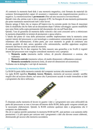 32
Matematicamente.it
G. Pettarin - Computer Essential
Modulo 1 - Nuova ECDL
Al contrario la memoria hard disk è una memoria magnetica, cioè formata da materiali (le
sostanze ferromagnetiche) capaci di assumere e mantenere una magnetizzazione positiva o
negativa. La memorizzazione è permanente (fino ad una successiva sovrascrittura).
Quindi visto che, prima o poi si deve spegnere il PC, ho bisogno di una memoria permanente
per poter mantenere memorizzati tutti i miei lavori.
Questo spiega il fatto che se manca all’improvviso la corrente perdo (in linea di massima)
tutte le modifiche che ho fatto ad un documento dopo l’ultimo salvataggio: questo modifiche
non sono finite nella copia permanente del documento che sta nell’hard disk.
Quindi, l’uso di gerarchie di memoria dalla velocità e dai costi crescenti serve a ottimizzare
la memoria disponibile in termini di prestazioni e spesa relativa.
L’ideale dal punto di vista delle prestazioni sarebbe implementare tutta la memoria come
registri interni del processore o con tecnologie a condensatore consentendo un accesso quasi
istantaneo alle informazioni; d’altra parte, per aver memorie in grado di contenere una
elevata quantità di dati, senza spendere cifre astronomiche, sarebbe opportuno scegliere
memorie dal basso costo per unità di memoria.
Il compromesso fra le due esigenze ha fatto nascere una gerarchia a tre livelli (i registri
interni del processore non vengono considerati memoria vera e propria):
1. Memoria cache (memoria molto veloce, di piccolo dimensioni e costosa, che
vedremo)
2. Memoria centrale (memoria veloce, di medie dimensioni e abbastanza costosa)
3. Memoria secondaria (memoria lenta, di notevoli dimensioni ed economica).
Vediamo ora in dettaglio i vari tipi di memorie.
La memoria interna: la memoria RAM
La RAM fa parte della memoria centrale del computer assieme alla memoria ROM.
La sigla RAM significa Random Access Memory, memoria ad accesso casuale: sarebbe
meglio dire ad accesso diretto, nel senso che il processore accede in modo immediato ai dati
e programmi che deve utilizzare.
È chiamata anche memoria di lavoro in quanto i dati e i programmi non sono utilizzabili da
parte del processore se non si trovano all'interno della RAM, dalla quale vengono estratti per
le necessarie elaborazioni. Quindi, la RAM contiene qualsiasi dato e programma che il
computer sta elaborando.
Da ciò si capisce perché aumentare la memoria RAM del PC, può portare a un aumento delle
prestazioni: c’è più spazio per caricare tutti i programmi e dati che devono essere elaborati,
diminuendo gli accessi alla memoria secondaria.
 