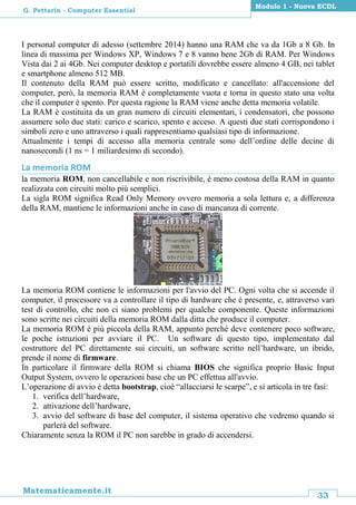 33
Matematicamente.it
Modulo 1 - Nuova ECDL
G. Pettarin - Computer Essential
I personal computer di adesso (settembre 2014) hanno una RAM che va da 1Gb a 8 Gb. In
linea di massima per Windows XP, Windows 7 e 8 vanno bene 2Gb di RAM. Per Windows
Vista dai 2 ai 4Gb. Nei computer desktop e portatili dovrebbe essere almeno 4 GB, nei tablet
e smartphone almeno 512 MB.
Il contenuto della RAM può essere scritto, modificato e cancellato: all'accensione del
computer, però, la memoria RAM è completamente vuota e torna in questo stato una volta
che il computer è spento. Per questa ragione la RAM viene anche detta memoria volatile.
La RAM è costituita da un gran numero di circuiti elementari, i condensatori, che possono
assumere solo due stati: carico e scarico, spento e acceso. A questi due stati corrispondono i
simboli zero e uno attraverso i quali rappresentiamo qualsiasi tipo di informazione.
Attualmente i tempi di accesso alla memoria centrale sono dell’ordine delle decine di
nanosecondi (1 ns = 1 miliardesimo di secondo).
La memoria ROM
la memoria ROM, non cancellabile e non riscrivibile, è meno costosa della RAM in quanto
realizzata con circuiti molto più semplici.
La sigla ROM significa Read Only Memory ovvero memoria a sola lettura e, a differenza
della RAM, mantiene le informazioni anche in caso di mancanza di corrente.
La memoria ROM contiene le informazioni per l'avvio del PC. Ogni volta che si accende il
computer, il processore va a controllare il tipo di hardware che è presente, e, attraverso vari
test di controllo, che non ci siano problemi per qualche componente. Queste informazioni
sono scritte nei circuiti della memoria ROM dalla ditta che produce il computer.
La memoria ROM è più piccola della RAM, appunto perché deve contenere poco software,
le poche istruzioni per avviare il PC. Un software di questo tipo, implementato dal
costruttore del PC direttamente sui circuiti, un software scritto nell’hardware, un ibrido,
prende il nome di firmware.
In particolare il firmware della ROM si chiama BIOS che significa proprio Basic Input
Output System, ovvero le operazioni base che un PC effettua all'avvio.
L’operazione di avvio è detta bootstrap, cioè “allacciarsi le scarpe”, e si articola in tre fasi:
1. verifica dell’hardware,
2. attivazione dell’hardware,
3. avvio del software di base del computer, il sistema operativo che vedremo quando si
parlerà del software.
Chiaramente senza la ROM il PC non sarebbe in grado di accendersi.
 