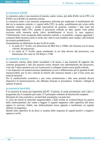 34
Matematicamente.it
G. Pettarin - Computer Essential
Modulo 1 - Nuova ECDL
La memoria CACHE
La memoria cache è una memoria di transito, molto veloce, più della RAM, tra la CPU e la
RAM e tra la RAM e la memoria esterna.
La memoria cache è una memoria temporanea utilizzata per migliorare il trasferimento dei
dati tra la memoria centrale e i registri della CPU; la cache, sensibilmente più veloce della
memoria centrale, grazie a propri meccanismi di gestione, contiene i dati usati più
frequentemente dalla CPU; quando il processore richiede un dato, questo viene prima
ricercato nella memoria cache (dove probabilmente si trova); in caso negativo,
l’informazione viene recuperata dalla memoria centrale e, in parallelo, vengono aggiornati i
contenuti della memoria cache in modo che i dati in essa residenti siano sempre i più richiesti
(in termini probabilistici).
Generalmente un elaboratore ha due livelli di cache:
1. la cache di 1° livello, con dimensioni da 8Kb fino a 128Kb, che funziona con la stessa
velocità del processore.
2. La cache di 2° livello, posta usualmente in un chip diverso dal processore, con
dimensione che varia tra 128 Kbyte e 2 Mb.
Le memorie esterne
La memoria esterna, detta anche secondaria o di massa, è una memoria di supporto che
contiene programmi e dati che possono essere sfruttati solo indirettamente dal processore,
visto che l’unica memoria con cui il processore è collegato risulta essere quella centrale.
I vari dispositivi di memorizzazione attualmente in uso si differenziano per la quantità di dati
memorizzabili, per la loro velocità di fornirli alla memoria interna e per il loro costo per
unità di memoria.
Per le caratteristiche costruttive e per come memorizzano i dati sono presenti diversi
dispositivi di memorizzazione, che abbiamo elencato in precedenza. Vediamo i dettagli di
ognuno di questi.
La memoria hard disk
È la memoria di massa più importante del PC. Contiene, in modo permanente, tutti i dati e i
programmi che il computer può usare. È il principale serbatoio di benzina del computer.
Dal punto di vista costruttivo, un hard disk assomiglia a un juke box.
Ci sono dei dischi di materiale magnetizzabile e delle testine di scrittura/lettura (in pratica
delle elettrocalamite) che vanno a leggere il segnale magnetico sulla superficie del disco
oppure lo scrivono. Infatti, una elettrocalamita riesce appunto a trasformare un segnale
elettrico in magnetico.
Quindi sulla superficie di un disco ci saranno delle sequenze di segnali positivi e negativi:
ognuno è un bit.
 
