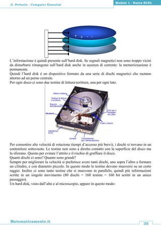35
Matematicamente.it
Modulo 1 - Nuova ECDL
G. Pettarin - Computer Essential
L’informazione è quindi presente sull’hard disk. Se segnali magnetici non sono troppo vicini
da disturbarsi rimangono sull’hard disk anche in assenza di corrente: la memorizzazione è
permanente.
Quindi l’hard disk è un dispositivo formato da una serie di dischi magnetici che ruotano
attorno ad un perno centrale.
Per ogni disco ci sono due testine di lettura/scrittura, una per ogni lato.
Per consentire alte velocità di rotazione (tempi d’accesso più brevi), i dischi si trovano in un
contenitore sottovuoto. Le testine non sono a diretto contatto con la superficie del disco ma
la sfiorano. Questo per evitare l’attrito e il rischio di graffiare il disco.
Quanti dischi ci sono? Quanto sono grandi?
Sempre per migliorare la velocità si preferisce avere tanti dischi, uno sopra l’altro a formare
un cilindro, e con diametro piccolo. In questo modo le testine devono muoversi su un corto
raggio. Inoltre ci sono tante testine che si muovono in parallelo, quindi più informazioni
scritte in un singolo movimento (80 dischi = 160 testine = 160 bit scritti in un unico
passaggio).
Un hard disk, visto dall’alto e al microscopio, appare in questo modo:
+ + - -
 