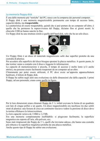 37
Matematicamente.it
Modulo 1 - Nuova ECDL
G. Pettarin - Computer Essential
La memoria floppy disk
È una delle memorie più “storiche” del PC; nasce con la comparsa dei personal computer.
Il floppy disk è una memoria magnetizzabile permanente con tempo di accesso lento,
capacità ridotta, ma trasportabile.
La caratteristica di essere trasportabile, quindi che si può portare da un computer all’altro, è
quella che ha permesso la sopravvivenza del floppy, diciamo fino ai giorni nostri: le
chiavette USB ne hanno sancito la fine.
Un floppy disk ha una struttura simile a quella dell’hard disk, solo che ha un solo disco.
Un Floppy Disk è un disco di materiale magnetizzato sulle due superfici protetto da una
custodia di plastica.
Per accedere alla superficie del disco bisogna spostare la placca metallica. A questo punto, le
due testine vanno a contatto con il disco e leggono le informazioni.
La capacità di memorizzazione è piccola, il tempo di accesso è molto lento (c’è anche
attrito), ma possono essere facilmente trasportati da un computer ad un altro.
Chiaramente per poter essere utilizzati, il PC deve avere un’apposita apparecchiatura
hardware, il lettore di floppy disk.
Il floppy ha subito negli anni una evoluzione sia delle dimensioni che della capacità. I primi
floppy, ad uso personale, erano come quello in figura.
Per le loro dimensioni erano chiamati floppy da 5 ¼: infatti avevano la forma di un quadrato
con lato di cinque pollici e un quarto. Un disco magnetizzabile era racchiuso tra due sottili
strati di plastica: una fessura di circa un centimetro lasciava vedere la porzione di disco dove
la testina effettuava la lettura/scrittura.
La loro capacità variava da 110Kb a 1,2 Mb.
Era una memoria completamente inaffidabile: si piegavano facilmente, la superficie
magnetica era esposta all’aria, alla polvere, ecc.
Sono stati rimpiazzati dai floppy da 3 ½, quelli che troviamo adesso, che hanno una custodia
più robusta e la superficie magnetica protetta da una placca metallica.
Anche questo tipo di floppy ha subito una evoluzione.
 