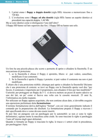 38
Matematicamente.it
G. Pettarin - Computer Essential
Modulo 1 - Nuova ECDL
1. I primi erano i floppy a doppia densità (sigla DD): riescono a memorizzare fino a
720 Kb.
2. L’evoluzione sono i floppy ad alta densità (sigla HD): hanno un aspetto identico ai
precedenti ma capacità doppia, 1,44 Mb.
Ma se sono identici come si distinguono l’uno dall’altro?
I floppy HD hanno sul lato superiore due fori. I floppy DD ne hanno uno solo.
Un foro ha una piccola placca che scorre e permette di aprire o chiudere la finestrella. È un
meccanismo di protezione:
1. se la finestrella è chiusa il floppy è sprotetto, libero: si può vedere, cancellare,
modificare il suo contenuto.
2. Se la finestrella è aperta il floppy è protetto: si può vedere il contenuto ma non si può
modificare.
È chiaro che è una protezione risibile: chiunque può aprire o chiudere la finestrella! Diciamo
che è una protezione di cortesia: se trovi un floppy con la finestrella aperta vuol dire “per
favore, il contenuto è importante per il proprietario, non chiudere il foro per fare modifiche!”
Curiosità: per proteggere un floppy da 5 ¼ si doveva mettere un pezzo di nastro adesivo su
uno dei lati, un po’ come si faceva una volta con le cassette musicali. 25 anni fa,
l’informatica era molto ruspante.
Per utilizzare un floppy appena acquistato, che non contiene alcun dato, si dovrebbe eseguire
una operazione preliminare detta formattazione.
Il termine formattazione deriva dall'inglese “format”, con cui viene generalmente indicato il
comando per la preparazione dei dischetti. La formattazione prepara il floppy a ricevere i
dati specificando dove e come devono essere inseriti.
Si può fare un paragone con un parcheggio per le automobili: se non ci sono le righe
delimitatrici, ognuno mette la macchina come crede. Se sono tracciate le righe si parcheggia
l’auto all’interno degli spazi delimitati.
Quando si formatta un floppy si tracciano le righe, le tracce e i settori citati in precedenza,
per parcheggiare i byte.
 