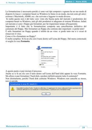 39
Matematicamente.it
Modulo 1 - Nuova ECDL
G. Pettarin - Computer Essential
La formattazione è necessaria perché ci sono vari tipi computer e ognuno ha un suo modo di
disporre le tracce: i computer basati su Windows lo fanno in un modo, ma non sono gli unici:
esistono i Macintosh, AS400, ecc. che scrivono e leggono in modo diverso.
In realtà questo non è del tutto vero: visto che buona parte del mercato è predominio dei
computer basati su Windows, tutti gli altri produttori si adeguano al sistema Windows. Infatti
sul mercato ci sono i floppy già formattati, per far risparmiare tempo all'acquirente.
Importante è il fatto che la formattazione comporta una cancellazione definitiva del
contenuto del floppy. Mai formattare un floppy che contiene dati importanti: si perde tutto!
È utile formattare un floppy quando è infetto da un virus: si perde tutto ma si è sicuri di
rimuovere il virus.
Come si fa a formattare un floppy?
È molto semplice. Si fa un clic con il tasto destro sull’icona del floppy. Dal menu contestuale
si sceglie la voce Formatta.
A questo punto si può iniziare il processo.
Anche se si fa un clic con il tasto destro sull’icona dell’hard disk appare la voce Formatta.
Ma allora si può formattare l’hard disk e perdere definitivamente tutto il contenuto?
Non direttamente, perché l’hard disk contiene Windows: Windows non cancella se stesso,
non si suicida.
 