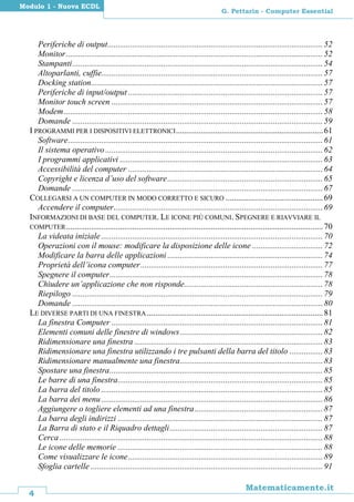 4
Matematicamente.it
G. Pettarin - Computer Essential
Modulo 1 - Nuova ECDL
Periferiche di output........................................................................................................52
Monitor............................................................................................................................52
Stampanti.........................................................................................................................54
Altoparlanti, cuffie...........................................................................................................57
Docking station................................................................................................................57
Periferiche di input/output ..............................................................................................57
Monitor touch screen ......................................................................................................57
Modem.............................................................................................................................58
Domande .........................................................................................................................59
I PROGRAMMI PER I DISPOSITIVI ELETTRONICI.......................................................................61
Software...........................................................................................................................61
Il sistema operativo .........................................................................................................62
I programmi applicativi ..................................................................................................63
Accessibilità del computer ..............................................................................................64
Copyright e licenza d’uso del software...........................................................................65
Domande .........................................................................................................................67
COLLEGARSI A UN COMPUTER IN MODO CORRETTO E SICURO ...............................................69
Accendere il computer.....................................................................................................69
INFORMAZIONI DI BASE DEL COMPUTER. LE ICONE PIÙ COMUNI. SPEGNERE E RIAVVIARE IL
COMPUTER............................................................................................................................70
La videata iniziale ...........................................................................................................70
Operazioni con il mouse: modificare la disposizione delle icone ..................................72
Modificare la barra delle applicazioni ...........................................................................74
Proprietà dell’icona computer........................................................................................77
Spegnere il computer.......................................................................................................78
Chiudere un’applicazione che non risponde...................................................................78
Riepilogo .........................................................................................................................79
Domande .........................................................................................................................80
LE DIVERSE PARTI DI UNA FINESTRA .....................................................................................81
La finestra Computer ......................................................................................................81
Elementi comuni delle finestre di windows.....................................................................82
Ridimensionare una finestra ...........................................................................................83
Ridimensionare una finestra utilizzando i tre pulsanti della barra del titolo ................83
Ridimensionare manualmente una finestra.....................................................................83
Spostare una finestra.......................................................................................................85
Le barre di una finestra...................................................................................................85
La barra del titolo ...........................................................................................................85
La barra dei menu...........................................................................................................86
Aggiungere o togliere elementi ad una finestra..............................................................87
La barra degli indirizzi ...................................................................................................87
La Barra di stato e il Riquadro dettagli..........................................................................87
Cerca ...............................................................................................................................88
Le icone delle memorie ...................................................................................................88
Come visualizzare le icone..............................................................................................89
Sfoglia cartelle ................................................................................................................91
 