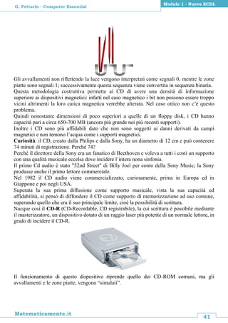 41
Matematicamente.it
Modulo 1 - Nuova ECDL
G. Pettarin - Computer Essential
Gli avvallamenti non riflettendo la luce vengono interpretati come segnali 0, mentre le zone
piatte sono segnali 1; successivamente questa sequenza viene convertita in sequenza binaria.
Questa metodologia costruttiva permette ai CD di avere una densità di informazione
superiore ai dispositivi magnetici: infatti nel caso magnetico i bit non possono essere troppo
vicini altrimenti la loro carica magnetica verrebbe alterata. Nel caso ottico non c’è questo
problema.
Quindi nonostante dimensioni di poco superiori a quelle di un floppy disk, i CD hanno
capacità pari a circa 650-700 MB (ancora più grande nei più recenti supporti).
Inoltre i CD sono più affidabili dato che non sono soggetti ai danni derivati da campi
magnetici e non temono l’acqua come i supporti magnetici.
Curiosità: il CD, creato dalla Philips e dalla Sony, ha un diametro di 12 cm e può contenere
74 minuti di registrazione. Perché 74?
Perché il direttore della Sony era un fanatico di Beethoven e voleva a tutti i costi un supporto
con una qualità musicale eccelsa dove incidere l’intera nona sinfonia.
Il primo Cd audio è stato "52nd Street" di Billy Joel per conto della Sony Music; la Sony
produsse anche il primo lettore commerciale.
Nel 1982 il CD audio viene commercializzato, curiosamente, prima in Europa ed in
Giappone e poi negli USA.
Superata la sua prima diffusione come supporto musicale, vista la sua capacità ed
affidabilità, si pensò di diffondere il CD come supporto di memorizzazione ad uso comune,
superando quello che era il suo principale limite, cioè la possibilità di scrittura.
Nacque così il CD-R (CD-Recordable, CD registrabile), la cui scrittura è possibile mediante
il masterizzatore, un dispositivo dotato di un raggio laser più potente di un normale lettore, in
grado di incidere il CD-R.
Il funzionamento di questo dispositivo riprende quello dei CD-ROM comuni, ma gli
avvallamenti e le zone piatte, vengono “simulati”.
 