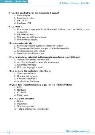 46
Matematicamente.it
G. Pettarin - Computer Essential
Modulo 1 - Nuova ECDL
8. Quali di questi elementi non è memoria di massa?
a. Il disco rigido
b. La memoria video
c. Il CD-RW
d. La chiave USB
9. La ROM è:
a. Una memoria non volatile di dimensioni limitate, non cancellabile e non
riscrivibile.
b. Il Read Out Method
c. Una memoria di lettura/scrittura.
d. Una periferica d'uscita.
10.Le memorie elettriche:
a. Sono usate principalmente per la memoria centrale
b. Vengono usate esclusivamente per la memoria secondaria
c. Normalmente non sono volatili
d. Sono lente, ma di basso costo
11.La caratteristica principale della memoria secondaria è la possibilità di:
a. Memorizzare enormi archivi di dati
b. Accedere molto velocemente alle informazioni
c. Gestire le periferiche
d. Utilizzare linguaggi avanzati
12.La memoria di un calcolatore si divide in:
a. Superiore e inferiore.
b. Di uscita e di ingresso
c. Centrale e secondaria.
d. Applicativa e di sistema.
13.Quale delle seguenti memorie è la più veloce il lettura/scrittura:
a. RAM.
b. Hard disk
c. CD ROM.
d. Floppy disk.
14.Il DVD è una periferica
a. Ottica
b. Magnetica
c. Non è una periferica
d. Tutte le affermazioni sono sbagliate
 