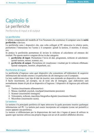47
Matematicamente.it
Modulo 1 - Nuova ECDL
G. Pettarin - Computer Essential
Capitolo 6
Le periferiche
Periferiche di input e di output
Le periferiche
L’ultimo componente del modello di Von Neumann che costituisce il computer sono le unità
periferiche o devices.
Le periferiche sono i dispositivi che, una volta collegati al PC attraverso le relative porte,
permettono l’interazione tra l’uomo e il computer: quindi la tastiera, il monitor, il mouse,
ecc.
In pratica le periferiche permettono di inviare le richieste al calcolatore ed ottenere dei
risultati. Per questo motivo vengono divise in due categorie:
1. periferiche di input. Permettono l’invio di dati, programmi, richieste al calcolatore:
quindi tastiera, mouse, scanner, ecc.
2. periferiche di output. Permettono di visualizzare i risultati per le richieste effettuate.
Quindi stampante, monitor, altoparlanti, ecc.
Periferiche di input
Le periferiche d’ingresso sono quei dispositivi che consentono all’elaboratore di acquisire
informazioni dal mondo esterno e in particolare da chi interagisce con il computer.
La loro suddivisione è per tipo di dati da inserire; non esistendo un dispositivo che consenta
il facile inserimento, ad esempio, sia di testo che di immagini, ogni elaboratore sarà
normalmente dotato di più di un dispositivo d’ingresso. I dispositivi di ingresso più utilizzati
sono:
1. Tastiera (inserimento alfanumerico)
2. Mouse, trackball, joystick, touchpad (inserimento posizioni)
3. Scanner (inserimento immagini)
4. Telecamera, webcam, macchina fotografica digitale (inserimento filmati)
5. Microfono (inserimento suoni).
La tastiera
La tastiera è la principale periferica di input attraverso la quale possiamo inserire qualunque
informazione nel PC. La tastiera può essere incorporata nel computer (come nei portatili) o
essere appunto una periferica.
Le tastiere si differenziano per la disposizione dei tasti che è legata al paese di utilizzo in
quanto ogni nazione utilizza una propria lingua con un set di caratteri alfabetico diverso.
 