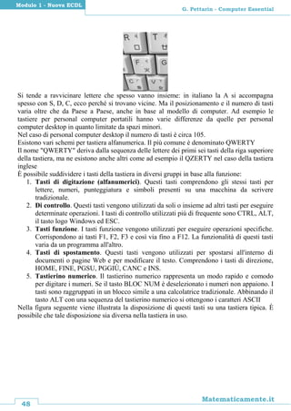 48
Matematicamente.it
G. Pettarin - Computer Essential
Modulo 1 - Nuova ECDL
Si tende a ravvicinare lettere che spesso vanno insieme: in italiano la A si accompagna
spesso con S, D, C, ecco perché si trovano vicine. Ma il posizionamento e il numero di tasti
varia oltre che da Paese a Paese, anche in base al modello di computer. Ad esempio le
tastiere per personal computer portatili hanno varie differenze da quelle per personal
computer desktop in quanto limitate da spazi minori.
Nel caso di personal computer desktop il numero di tasti è circa 105.
Esistono vari schemi per tastiera alfanumerica. Il più comune è denominato QWERTY
Il nome "QWERTY" deriva dalla sequenza delle lettere dei primi sei tasti della riga superiore
della tastiera, ma ne esistono anche altri come ad esempio il QZERTY nel caso della tastiera
inglese
È possibile suddividere i tasti della tastiera in diversi gruppi in base alla funzione:
1. Tasti di digitazione (alfanumerici). Questi tasti comprendono gli stessi tasti per
lettere, numeri, punteggiatura e simboli presenti su una macchina da scrivere
tradizionale.
2. Di controllo. Questi tasti vengono utilizzati da soli o insieme ad altri tasti per eseguire
determinate operazioni. I tasti di controllo utilizzati più di frequente sono CTRL, ALT,
il tasto logo Windows ed ESC.
3. Tasti funzione. I tasti funzione vengono utilizzati per eseguire operazioni specifiche.
Corrispondono ai tasti F1, F2, F3 e così via fino a F12. La funzionalità di questi tasti
varia da un programma all'altro.
4. Tasti di spostamento. Questi tasti vengono utilizzati per spostarsi all'interno di
documenti o pagine Web e per modificare il testo. Comprendono i tasti di direzione,
HOME, FINE, PGSU, PGGIÙ, CANC e INS.
5. Tastierino numerico. Il tastierino numerico rappresenta un modo rapido e comodo
per digitare i numeri. Se il tasto BLOC NUM è deselezionato i numeri non appaiono. I
tasti sono raggruppati in un blocco simile a una calcolatrice tradizionale. Abbinando il
tasto ALT con una sequenza del tastierino numerico si ottengono i caratteri ASCII
Nella figura seguente viene illustrata la disposizione di questi tasti su una tastiera tipica. È
possibile che tale disposizione sia diversa nella tastiera in uso.
 