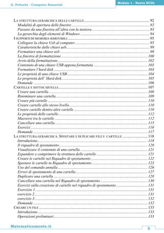 5
Matematicamente.it
Modulo 1 - Nuova ECDL
G. Pettarin - Computer Essential
LA STRUTTURA GERARCHICA DELLE CARTELLE....................................................................92
Modalità di apertura delle finestre .................................................................................92
Passare da una finestra all’altra con la tastiera ............................................................93
La gerarchia degli elementi di Windows ........................................................................94
I SUPPORTI DI MEMORIA RIMOVIBILI .....................................................................................95
Collegare la chiave Usb al computer..............................................................................95
Caratteristiche delle chiavi usb.......................................................................................99
Formattare una chiave usb .............................................................................................99
La finestra di formattazione..........................................................................................100
Avvio della formattazione..............................................................................................102
Contenuto di una chiave USB appena formattata ........................................................103
Formattare l’hard disk..................................................................................................103
Le proprietà di una chiave USB....................................................................................104
Le proprietà dell’ Hard disk..........................................................................................105
Domande .......................................................................................................................106
CARTELLE E SOTTOCARTELLE.............................................................................................107
Creare una cartella .......................................................................................................108
Rinominare una cartella................................................................................................109
Creare più cartelle ........................................................................................................110
Creare cartelle allo stesso livello..................................................................................110
Creare cartelle dentro altre cartelle.............................................................................110
Le proprietà delle cartelle.............................................................................................112
Muoversi tra le cartelle.................................................................................................112
Cancellare una cartella.................................................................................................115
Esercizi ..........................................................................................................................116
Domande .......................................................................................................................117
LA STRUTTURA GERARCHICA. SPOSTARE E DUPLICARE FILE E CARTELLE ..........................118
Introduzione...................................................................................................................118
Il riquadro di spostamento............................................................................................120
Visualizzare il contenuto di una cartella ......................................................................121
Espandere e comprimere la struttura delle cartelle .....................................................121
Creare le cartelle nel Riquadro di spostamento ...........................................................122
Spostare le cartelle in Riquadro di spostamento ..........................................................123
Uso del comando annulla..............................................................................................126
Errori di spostamento di una cartella...........................................................................127
Duplicare una cartella ..................................................................................................128
Cancellare una cartella nel Riquadro di spostamento .................................................130
Esercizi sulla creazione di cartelle nel riquadro di spostamento.................................131
Esercizio 1.....................................................................................................................131
esercizio 2......................................................................................................................131
esercizio 3......................................................................................................................132
Domande .......................................................................................................................132
CREARE UN FILE .................................................................................................................133
Introduzione...................................................................................................................133
Operazioni preliminari..................................................................................................133
 