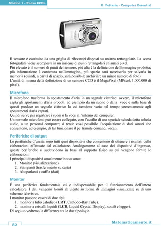 52
Matematicamente.it
G. Pettarin - Computer Essential
Modulo 1 - Nuova ECDL
Il sensore è costituito da una griglia di rilevatori disposti su un'area rettangolare. La scena
fotografata viene scomposta in un insieme di punti rettangolari chiamati pixel.
Più elevato è il numero di punti del sensore, più alta è la definizione dell'immagine prodotta;
più informazione è contenuta nell'immagine, più spazio sarà necessario per salvarla in
memoria (quindi, a parità di spazio, sarà possibile archiviare un minor numero di foto).
L'unità di misura della definizione di un sensore CCD è il MegaPixel (MPixel, 1.000.000 di
pixel).
Microfono
Il microfono trasforma lo spostamento d'aria in un segnale elettrico: ovvero, il microfono
capta gli spostamenti d'aria prodotti ad esempio da un suono o dalla voce e sulla base di
questi produce un segnale elettrico la cui tensione varia nel tempo coerentemente agli
spostamenti d'aria captati.
Quindi serve per registrare i suoni o la voce all’interno del computer.
Un normale microfono può essere collegato, con l’ausilio di una speciale scheda detta scheda
audio, a un personal computer; si rende così possibile l’acquisizione di dati sonori che
consentono, ad esempio, di far funzionare il pc tramite comandi vocali.
Periferiche di output
Le periferiche d’uscita sono tutti quei dispositivi che consentono di ottenere i risultati delle
elaborazioni effettuate dal calcolatore. Analogamente al caso dei dispositivi d’ingresso,
queste periferiche si suddividono in base al supporto fisico su cui vengono fornite le
elaborazioni.
I principali dispositivi attualmente in uso sono:
1. Monitor (visualizzazione)
2. Stampanti (trasferimento su carta)
3. Altoparlanti e cuffie (dati)
Monitor
È una periferica fondamentale ed è indispensabile per il funzionamento dell’intero
calcolatore. I dati vengono forniti all’utente in forma di immagini visualizzate su di uno
schermo televisivo.
I monitor possono essere di due tipi:
1. monitor a tubo catodico (CRT, Cathode-Ray Tube).
2. monitor a cristalli liquidi (LCD, Liquid Crystal Display), sottili e leggeri.
Di seguito vedremo le differenze tra le due tipologie.
 