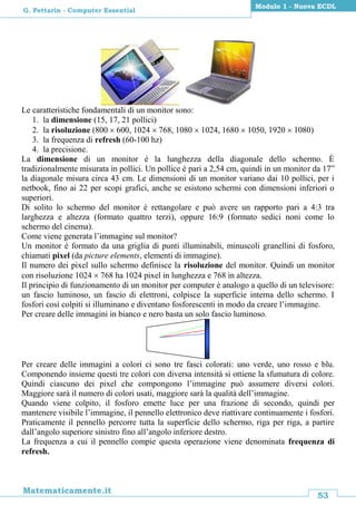 53
Matematicamente.it
Modulo 1 - Nuova ECDL
G. Pettarin - Computer Essential
Le caratteristiche fondamentali di un monitor sono:
1. la dimensione (15, 17, 21 pollici)
2. la risoluzione (800  600, 1024  768, 1080  1024, 1680  1050, 1920  1080)
3. la frequenza di refresh (60-100 hz)
4. la precisione.
La dimensione di un monitor è la lunghezza della diagonale dello schermo. È
tradizionalmente misurata in pollici. Un pollice è pari a 2,54 cm, quindi in un monitor da 17”
la diagonale misura circa 43 cm. Le dimensioni di un monitor variano dai 10 pollici, per i
netbook, fino ai 22 per scopi grafici, anche se esistono schermi con dimensioni inferiori o
superiori.
Di solito lo schermo del monitor è rettangolare e può avere un rapporto pari a 4:3 tra
larghezza e altezza (formato quattro terzi), oppure 16:9 (formato sedici noni come lo
schermo del cinema).
Come viene generata l’immagine sul monitor?
Un monitor è formato da una griglia di punti illuminabili, minuscoli granellini di fosforo,
chiamati pixel (da picture elements, elementi di immagine).
Il numero dei pixel sullo schermo definisce la risoluzione del monitor. Quindi un monitor
con risoluzione 1024  768 ha 1024 pixel in lunghezza e 768 in altezza.
Il principio di funzionamento di un monitor per computer è analogo a quello di un televisore:
un fascio luminoso, un fascio di elettroni, colpisce la superficie interna dello schermo. I
fosfori così colpiti si illuminano e diventano fosforescenti in modo da creare l’immagine.
Per creare delle immagini in bianco e nero basta un solo fascio luminoso.
Per creare delle immagini a colori ci sono tre fasci colorati: uno verde, uno rosso e blu.
Componendo insieme questi tre colori con diversa intensità si ottiene la sfumatura di colore.
Quindi ciascuno dei pixel che compongono l’immagine può assumere diversi colori.
Maggiore sarà il numero di colori usati, maggiore sarà la qualità dell’immagine.
Quando viene colpito, il fosforo emette luce per una frazione di secondo, quindi per
mantenere visibile l’immagine, il pennello elettronico deve riattivare continuamente i fosfori.
Praticamente il pennello percorre tutta la superficie dello schermo, riga per riga, a partire
dall’angolo superiore sinistro fino all’angolo inferiore destro.
La frequenza a cui il pennello compie questa operazione viene denominata frequenza di
refresh.
 