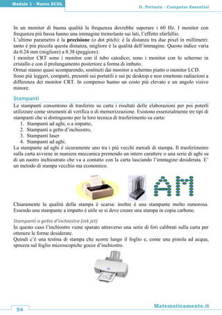 54
Matematicamente.it
G. Pettarin - Computer Essential
Modulo 1 - Nuova ECDL
In un monitor di buona qualità la frequenza dovrebbe superare i 60 Hz. I monitor con
frequenza più bassa hanno una immagine tremolante sui lati, l’effetto sfarfallio.
L’ultimo parametro è la precisione (o dot pitch): è la distanza tra due pixel in millimetri:
tanto è più piccola questa distanza, migliore è la qualità dell’immagine. Questo indice varia
da 0.24 mm (migliore) a 0.38 (peggiore).
I monitor CRT sono i monitor con il tubo catodico; sono i monitor con lo schermo in
cristallo e con il prolungamento posteriore a forma di imbuto.
Ormai stanno quasi scomparendo, sostituiti dai monitor a schermo piatto o monitor LCD.
Sono più leggeri, compatti, presenti sui portatili e sui pc desktop e non emettono radiazioni a
differenza dei monitor CRT. In compenso hanno un costo più elevato e un angolo visivo
minore.
Stampanti
Le stampanti consentono di trasferire su carta i risultati delle elaborazioni per poi poterli
utilizzare come strumenti di verifica o di memorizzazione. Esistono essenzialmente tre tipi di
stampanti che si distinguono per la loro tecnica di trasferimento su carta:
1. Stampanti ad aghi, o a impatto,
2. Stampanti a getto d’inchiostro,
3. Stampanti laser
4. Stampanti ad aghi.
La stampante ad aghi è sicuramente uno tra i più vecchi metodi di stampa. Il trasferimento
sulla carta avviene in maniera meccanica premendo un intero carattere o una serie di aghi su
di un nastro inchiostrato che va a contatto con la carta lasciando l’immagine desiderata. E’
un metodo di stampa vecchio ma economico.
Chiaramente la qualità della stampa è scarsa: inoltre è una stampante molto rumorosa.
Essendo una stampante a impatto è utile se si deve creare una stampa in copia carbone.
Stampanti a getto d’inchiostro (ink jet)
In questo caso l’inchiostro viene sparato attraverso una serie di fori calibrati sulla carta per
ottenere le forme desiderate.
Quindi c’è una testina di stampa che scorre lungo il foglio e, come una pistola ad acqua,
spruzza sul foglio microscopiche gocce d’inchiostro.
 