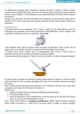 55
Matematicamente.it
Modulo 1 - Nuova ECDL
G. Pettarin - Computer Essential
La definizione è migliore delle stampanti a impatto ed anche il rumore è ridotto a quello
causato dal movimento della carta; per contro il costo per copia è più elevato, non si possono
ottenere copie multiple e il funzionamento cessa improvvisamente al termine della cartuccia
d’inchiostro.
Bisogna fare attenzione all’uscita del foglio che l’inchiostro sia ben asciutto. Inoltre per le
stampe di foto si deve usare una carta speciale altrimenti la carta risulta troppo imbevuta di
inchiostro.
Stampanti laser
Il funzionamento di una stampante laser è simile a quello di una fotocopiatrice solo che
l’immagine da riprodurre viene fornita direttamente dall’elaboratore. Per la stampa viene
utilizzato un inchiostro in polvere, molto fine, detto toner.
Una stampante laser opera in questo modo: la pagina da riprodurre viene “scritta” da un
raggio laser su un cilindro che ha la circonferenza di base grande come il foglio.
Il cilindro viene quindi scaldato solo in corrispondenza delle lettere: il calore attira le
particelle di toner che si attaccano sul cilindro nei punti riscaldati.
A questo punto basta far passare il foglio di carta sotto il rullo e si ottiene la pagina stampata.
In questo modo si ottiene una stampa di qualità ottima perché il carattere è scritto in modo
preciso dal laser. Inoltre si stampa una pagina alla volta, non un carattere, quindi la stampa è
più veloce.
Non si hanno rischi di sbavatura dell’inchiostro o che l’inchiostro diventi secco, come nelle
stampanti a getto, dato che l’inchiostro è in polvere.
Quindi si ha:
1. qualità di stampa ottima, normalmente 600 dpi (punti per pollice),
2. velocità di stampa elevata,
3. costo del dispositivo, costo manutenzione, costo per copia un po’ più alto delle ink jet
anche se i prezzi sono continuamente in calo.
Sono ormai molto diffuse le stampanti multifunzione (MFP, Multi Functional Printer)
dotate anche di scanner e, a volte, di fax. In questo modo si riduce lo spazio occupato
Toner
 