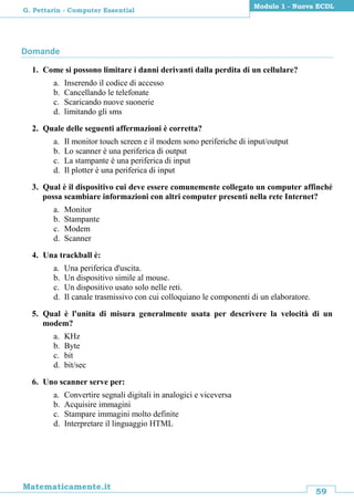 59
Matematicamente.it
Modulo 1 - Nuova ECDL
G. Pettarin - Computer Essential
Domande
1. Come si possono limitare i danni derivanti dalla perdita di un cellulare?
a. Inserendo il codice di accesso
b. Cancellando le telefonate
c. Scaricando nuove suonerie
d. limitando gli sms
2. Quale delle seguenti affermazioni è corretta?
a. Il monitor touch screen e il modem sono periferiche di input/output
b. Lo scanner è una periferica di output
c. La stampante è una periferica di input
d. Il plotter è una periferica di input
3. Qual è il dispositivo cui deve essere comunemente collegato un computer affinché
possa scambiare informazioni con altri computer presenti nella rete Internet?
a. Monitor
b. Stampante
c. Modem
d. Scanner
4. Una trackball è:
a. Una periferica d'uscita.
b. Un dispositivo simile al mouse.
c. Un dispositivo usato solo nelle reti.
d. Il canale trasmissivo con cui colloquiano le componenti di un elaboratore.
5. Qual è l'unita di misura generalmente usata per descrivere la velocità di un
modem?
a. KHz
b. Byte
c. bit
d. bit/sec
6. Uno scanner serve per:
a. Convertire segnali digitali in analogici e viceversa
b. Acquisire immagini
c. Stampare immagini molto definite
d. Interpretare il linguaggio HTML
 