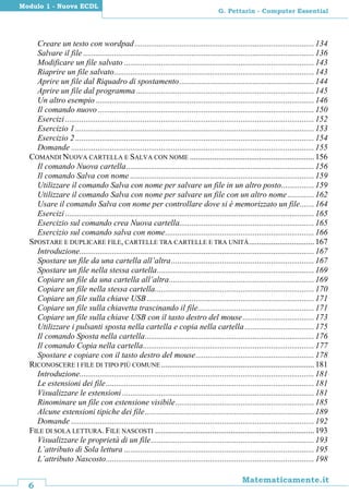 6
Matematicamente.it
G. Pettarin - Computer Essential
Modulo 1 - Nuova ECDL
Creare un testo con wordpad........................................................................................134
Salvare il file .................................................................................................................136
Modificare un file salvato .............................................................................................143
Riaprire un file salvato..................................................................................................143
Aprire un file dal Riquadro di spostamento..................................................................144
Aprire un file dal programma .......................................................................................145
Un altro esempio ...........................................................................................................146
Il comando nuovo..........................................................................................................150
Esercizi ..........................................................................................................................152
Esercizio 1 .....................................................................................................................153
Esercizio 2 .....................................................................................................................154
Domande .......................................................................................................................155
COMANDI NUOVA CARTELLA E SALVA CON NOME .............................................................156
Il comando Nuova cartella............................................................................................156
Il comando Salva con nome ..........................................................................................159
Utilizzare il comando Salva con nome per salvare un file in un altro posto................159
Utilizzare il comando Salva con nome per salvare un file con un altro nome.............162
Usare il comando Salva con nome per controllare dove si è memorizzato un file.......164
Esercizi ..........................................................................................................................165
Esercizio sul comando crea Nuova cartella..................................................................165
Esercizio sul comando salva con nome.........................................................................166
SPOSTARE E DUPLICARE FILE, CARTELLE TRA CARTELLE E TRA UNITÀ................................167
Introduzione...................................................................................................................167
Spostare un file da una cartella all’altra......................................................................167
Spostare un file nella stessa cartella.............................................................................169
Copiare un file da una cartella all’altra.......................................................................169
Copiare un file nella stessa cartella..............................................................................170
Copiare un file sulla chiave USB..................................................................................171
Copiare un file sulla chiavetta trascinando il file.........................................................171
Copiare un file sulla chiave USB con il tasto destro del mouse...................................173
Utilizzare i pulsanti sposta nella cartella e copia nella cartella..................................175
Il comando Sposta nella cartella...................................................................................176
Il comando Copia nella cartella....................................................................................177
Spostare e copiare con il tasto destro del mouse..........................................................178
RICONOSCERE I FILE DI TIPO PIÙ COMUNE ...........................................................................181
Introduzione...................................................................................................................181
Le estensioni dei file......................................................................................................181
Visualizzare le estensioni ..............................................................................................181
Rinominare un file con estensione visibile....................................................................185
Alcune estensioni tipiche dei file...................................................................................189
Domande .......................................................................................................................192
FILE DI SOLA LETTURA. FILE NASCOSTI ..............................................................................193
Visualizzare le proprietà di un file................................................................................193
L’attributo di Sola lettura .............................................................................................195
L’attributo Nascosto......................................................................................................198
 