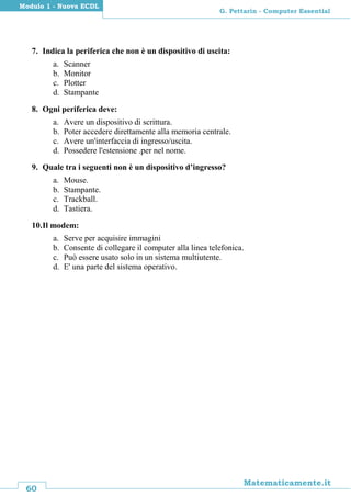 60
Matematicamente.it
G. Pettarin - Computer Essential
Modulo 1 - Nuova ECDL
7. Indica la periferica che non è un dispositivo di uscita:
a. Scanner
b. Monitor
c. Plotter
d. Stampante
8. Ogni periferica deve:
a. Avere un dispositivo di scrittura.
b. Poter accedere direttamente alla memoria centrale.
c. Avere un'interfaccia di ingresso/uscita.
d. Possedere l'estensione .per nel nome.
9. Quale tra i seguenti non è un dispositivo d’ingresso?
a. Mouse.
b. Stampante.
c. Trackball.
d. Tastiera.
10.Il modem:
a. Serve per acquisire immagini
b. Consente di collegare il computer alla linea telefonica.
c. Può essere usato solo in un sistema multiutente.
d. E' una parte del sistema operativo.
 