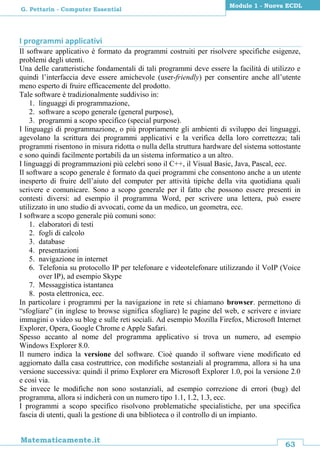 63
Matematicamente.it
Modulo 1 - Nuova ECDL
G. Pettarin - Computer Essential
I programmi applicativi
Il software applicativo è formato da programmi costruiti per risolvere specifiche esigenze,
problemi degli utenti.
Una delle caratteristiche fondamentali di tali programmi deve essere la facilità di utilizzo e
quindi l’interfaccia deve essere amichevole (user-friendly) per consentire anche all’utente
meno esperto di fruire efficacemente del prodotto.
Tale software è tradizionalmente suddiviso in:
1. linguaggi di programmazione,
2. software a scopo generale (general purpose),
3. programmi a scopo specifico (special purpose).
I linguaggi di programmazione, o più propriamente gli ambienti di sviluppo dei linguaggi,
agevolano la scrittura dei programmi applicativi e la verifica della loro correttezza; tali
programmi risentono in misura ridotta o nulla della struttura hardware del sistema sottostante
e sono quindi facilmente portabili da un sistema informatico a un altro.
I linguaggi di programmazioni più celebri sono il C++, il Visual Basic, Java, Pascal, ecc.
Il software a scopo generale è formato da quei programmi che consentono anche a un utente
inesperto di fruire dell’aiuto del computer per attività tipiche della vita quotidiana quali
scrivere e comunicare. Sono a scopo generale per il fatto che possono essere presenti in
contesti diversi: ad esempio il programma Word, per scrivere una lettera, può essere
utilizzato in uno studio di avvocati, come da un medico, un geometra, ecc.
I software a scopo generale più comuni sono:
1. elaboratori di testi
2. fogli di calcolo
3. database
4. presentazioni
5. navigazione in internet
6. Telefonia su protocollo IP per telefonare e videotelefonare utilizzando il VoIP (Voice
over IP), ad esempio Skype
7. Messaggistica istantanea
8. posta elettronica, ecc.
In particolare i programmi per la navigazione in rete si chiamano browser. permettono di
“sfogliare” (in inglese to browse significa sfogliare) le pagine del web, e scrivere e inviare
immagini o video su blog e sulle reti sociali. Ad esempio Mozilla Firefox, Microsoft Internet
Explorer, Opera, Google Chrome e Apple Safari.
Spesso accanto al nome del programma applicativo si trova un numero, ad esempio
Windows Explorer 8.0.
Il numero indica la versione del software. Cioè quando il software viene modificato ed
aggiornato dalla casa costruttrice, con modifiche sostanziali al programma, allora si ha una
versione successiva: quindi il primo Explorer era Microsoft Explorer 1.0, poi la versione 2.0
e così via.
Se invece le modifiche non sono sostanziali, ad esempio correzione di errori (bug) del
programma, allora si indicherà con un numero tipo 1.1, 1.2, 1.3, ecc.
I programmi a scopo specifico risolvono problematiche specialistiche, per una specifica
fascia di utenti, quali la gestione di una biblioteca o il controllo di un impianto.
 
