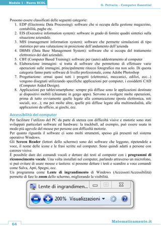 64
Matematicamente.it
G. Pettarin - Computer Essential
Modulo 1 - Nuova ECDL
Possono essere classificati delle seguenti categorie:
1. EDP (Electronic Data Processing): software che si occupa della gestione magazzino,
contabilità, paghe etc.
2. EIS (Executive information system): software in grado di fornire quadri sintetici sulla
situazione aziendale.
3. MIS (management information system): software che permette simulazioni di tipo
statistico per una valutazione in proiezione dell’andamento dell’azienda
4. DBMS (Data Base Management System): software che si occupa del trattamento
elettronico dei dati aziendali.
5. CBT (Computer Based Training): software per (auto) addestramento al computer
6. Elaborazione immagini: si tratta di software che permettono di effettuare varie
operazioni sulle immagini, principalmente ritocco fotografico ma non solo. Di questa
categoria fanno parte software di livello professionale, come Adobe Photoshop
7. Progettazione: ormai quasi tutti i progetti (elettronici, meccanici, edilizi, ecc...)
vengono disegnati utilizzando specifiche applicazioni per computer, i cosiddetti CAD
(Computer Aided Design).
8. Applicazioni per tablet/smartphone: sempre più diffuse sono le applicazioni destinate
ai dispositivi mobili (chiamate in gergo apps). Servono a svolgere molte operazioni,
prima di tutto ovviamente quelle legate alla comunicazione (posta elettronica, reti
sociali, ecc...); ma poi molte altre, quelle più diffuse legate alla multimedialità, alle
applicazioni da ufficio, ai giochi, ecc.
Accessibilità del computer
Per facilitare l’utilizzo del PC da parte di utenza con difficoltà visive e motorie sono stati
sviluppati particolari software ed hardware: la trackball, ad esempio, può essere usata in
modo più agevole del mouse per persone con difficoltà motorie.
Per quanto riguarda il software ci sono molti strumenti, spesso già presenti nel sistema
operativo Windows.
Gli Screen Reader (lettori dello schermo) sono dei software che leggono, ripetendole a
voce, il nome delle icone e le frasi scritte sul computer. Sono quindi adatti a persone con
carenze visive.
È possibile dare dei comandi vocali e dettare dei testi al computer con i programmi di
riconoscimento vocale. Una volta installati nel computer, parlando attraverso un microfono,
si può evitare di usare mouse e tastiera: si possono dettare i testi e scandire a voce comandi
come Salva, Apri, Spegni, ecc.
Un programma come Lente di ingrandimento di Windows (Accessori/Accessibilità)
permette di fare lo zoom dello schermo, migliorando la visibilità.
 