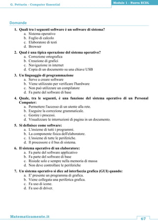 67
Matematicamente.it
Modulo 1 - Nuova ECDL
G. Pettarin - Computer Essential
Domande
1. Quali tra i seguenti software è un software di sistema?
a. Sistema operativo
b. Foglio di calcolo
c. Elaboratore di testi
d. Browser
2. Qual è una tipica operazione del sistema operativo?
a. Correzione ortografica
b. Creazione di grafici
c. Navigazione in internet
d. Copia di un documento su una chiave USB
3. Un linguaggio di programmazione
a. Serve a creare software
b. Viene utilizzato per verificare l'hardware
c. Non può utilizzare un compilatore
d. Fa parte del software di base
4. Quale, tra le seguenti, è una funzione del sistema operativo di un Personal
Computer:
a. Permettere l'accesso di un utente alla rete.
b. Eseguire la correzione grammaticale.
c. Gestire i processi.
d. Visualizzare le interruzioni di pagina in un documento.
5. Si definisce come software:
a. L'insieme di tutti i programmi.
b. La componente fisica dell'elaboratore.
c. L'insieme di tutte le periferiche.
d. Il processore e il bus di sistema.
6. Il sistema operativo di un elaboratore:
a. Fa parte del software applicativo
b. Fa parte del software di base
c. Risiede solo e sempre nella memoria di massa
d. Non deve controllare le periferiche
7. Un sistema operativo si dice ad interfaccia grafica (GUI) quando:
a. E' presente un programma di grafica.
b. Viene collegata una periferica grafica.
c. Fa uso di icone.
d. Fa uso di driver.
 