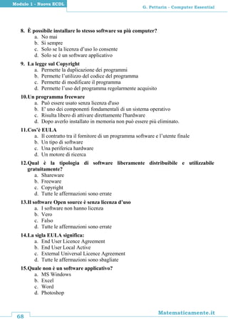 68
Matematicamente.it
G. Pettarin - Computer Essential
Modulo 1 - Nuova ECDL
8. È possibile installare lo stesso software su più computer?
a. No mai
b. Si sempre
c. Solo se la licenza d’uso lo consente
d. Solo se è un software applicativo
9. La legge sul Copyright
a. Permette la duplicazione dei programmi
b. Permette l’utilizzo del codice del programma
c. Permette di modificare il programma
d. Permette l’uso del programma regolarmente acquisito
10.Un programma freeware
a. Può essere usato senza licenza d'uso
b. E' uno dei componenti fondamentali di un sistema operativo
c. Risulta libero di attivare direttamente l'hardware
d. Dopo averlo installato in memoria non può essere più eliminato.
11.Cos’è EULA
a. Il contratto tra il fornitore di un programma software e l’utente finale
b. Un tipo di software
c. Una periferica hardware
d. Un motore di ricerca
12.Qual è la tipologia di software liberamente distribuibile e utilizzabile
gratuitamente?
a. Shareware
b. Freeware
c. Copyright
d. Tutte le affermazioni sono errate
13.Il software Open source è senza licenza d’uso
a. I software non hanno licenza
b. Vero
c. Falso
d. Tutte le affermazioni sono errate
14.La sigla EULA significa:
a. End User Licence Agreement
b. End User Local Active
c. External Universal Licence Agreement
d. Tutte le affermazioni sono sbagliate
15.Quale non è un software applicativo?
a. MS Windows
b. Excel
c. Word
d. Photoshop
 
