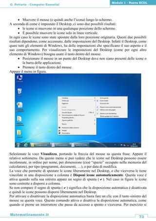 73
Matematicamente.it
Modulo 1 - Nuova ECDL
G. Pettarin - Computer Essential
 Muovere il mouse (e quindi anche l’icona) lungo lo schermo.
A seconda di come è impostato il Desktop, ci sono due possibili risultati:
 le icone si muovono in una qualunque posizione dello schermo.
 È possibile muovere le icone solo in linea verticale.
In ogni caso le icone sono state spostate dalla loro posizione originaria. Questi due possibili
risultati dipendono, come accennato, dalle impostazioni del Desktop. Infatti il Desktop, come
quasi tutti gli elementi di Windows, ha delle impostazioni che specificano il suo aspetto e il
suo comportamento. Per visualizzare le impostazioni del Desktop (come per ogni altro
elemento di Windows) bisogna usare il tasto destro del mouse.
 Posizionare il mouse in un punto del Desktop dove non siano presenti delle icone o
la barra delle applicazioni.
 Premere il tasto destro del mouse.
Appare il menu in figura.
Selezionate la voce Visualizza, portando la freccia del mouse su questa frase. Appare il
relativo sottomenu. Da questo menu si può vedere che le icone sul Desktop possono essere
incolonnate, in ordine per nome, per dimensione (cioè “spazio” occupato nella memoria del
calcolatore), per tipo (programmi, documenti, …), o per data di modifica.
La voce che permette di spostare le icone liberamente nel Desktop, o che viceversa le tiene
vincolate in una disposizione a colonna è Disponi icone automaticamente. Questa voce è
attiva quando sulla sua sinistra appare un segno di spunta (). Nel caso in figura le icone
sono costrette a disporsi a colonna.
Se non compare il segno di spunta () significa che la disposizione automatica è disattivata
e quindi le icone possono disporsi liberamente nel Desktop.
Per attivare o disattivare la disposizione automatica basta fare un clic con il tasto sinistro del
mouse su questa voce. Questo comando attiva o disattiva la disposizione automatica, come
quando si preme un interruttore che passa da accesso a spento e viceversa. Per esercizio si
 