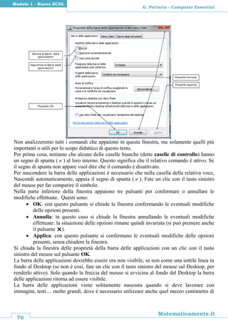 76
Matematicamente.it
G. Pettarin - Computer Essential
Modulo 1 - Nuova ECDL
Non analizzeremo tutti i comandi che appaiono in questa finestra, ma solamente quelli più
importanti o utili per lo scopo didattico di questo testo.
Per prima cosa, notiamo che alcune delle caselle bianche (dette caselle di controllo) hanno
un segno di spunta () al loro interno. Questo significa che il relativo comando è attivo. Se
il segno di spunta non appare vuol dire che il comando è disattivato.
Per nascondere la barra delle applicazioni è necessario che nella casella della relativa voce,
Nascondi automaticamente, appaia il segno di spunta (). Fate un clic con il tasto sinistro
del mouse per far comparire il simbolo.
Nella parte inferiore della finestra appaiono tre pulsanti per confermare o annullare le
modifiche effettuate. Questi sono:
 OK: con questo pulsante si chiude la finestra confermando le eventuali modifiche
delle opzioni presenti.
 Annulla: in questo caso si chiude la finestra annullando le eventuali modifiche
effettuate: la situazione delle opzioni rimane quindi invariata (si può premere anche
il pulsante ).
 Applica: con questo pulsante si confermano le eventuali modifiche delle opzioni
presenti, senza chiudere la finestra.
Si chiuda la finestra delle proprietà della barra delle applicazioni con un clic con il tasto
sinistro del mouse sul pulsante OK.
La barra delle applicazioni dovrebbe essere ora non visibile, se non come una sottile linea in
fondo al Desktop (se non è così, fate un clic con il tasto sinistro del mouse sul Desktop, per
renderlo attivo). Solo quando la freccia del mouse si avvicina al fondo del Desktop la barra
delle applicazioni ritorna ad essere visibile.
La barra delle applicazioni viene solitamente nascosta quando si deve lavorare con
immagini, testi… molto grandi, dove è necessario utilizzare anche quel mezzo centimetro di
 