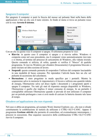 78
Matematicamente.it
G. Pettarin - Computer Essential
Modulo 1 - Nuova ECDL
Spegnere il computer
Per spegnere il computer si porti la freccia del mouse sul pulsante Start nella barra delle
applicazioni e fate un clic con il tasto sinistro. In fondo al menu si trova un pulsante rosso
con la voce Arresta il sistema.
Con un clic su questa voce il computer si spegne. Il sottomenu propone le voci:
 Riavvia: in questo caso il computer si spegne e si riavvia subito. Windows si
comporta come nel caso precedente, ma il computer viene automaticamente riavviato
e si ritorna, al termine del processo di caricamento di Windows, alla videata iniziale.
Questo comando si utilizza, di solito, quando si verifica il “blocco” di qualche
programma. Si riavvia Windows per chiudere (bruscamente) il programma bloccato e
poter iniziare un’altra sessione di lavoro.
 Sospendi: questo comando permette di sospendere l’utilizzo del computer lasciandolo
in una modalità di basso consumo. Per riprendere l’attività basta fare un clic sul
pulsante di accensione del calcolatore.
 Ibernazione: è stato progettato in modo specifico per i portatili. Mentre la
sospensione salva in memoria le impostazioni e il lavoro e utilizza una quantità ridotta
di energia, l'ibernazione salva sul disco rigido i documenti e i programmi aperti e
spegne il computer. Tra tutti gli stati di risparmio energia disponibili in Windows,
l'ibernazione è quello che implica il minor consumo di energia. In un portatile è
consigliabile utilizzare l'ibernazione quando si prevede di non utilizzare il computer
per un periodo prolungato e non si avrà modo di caricare la batteria durante tale lasso
di tempo.
Chiudere un’applicazione che non risponde
Nel caso si abbia un programma, ad esempio Word, Internet Explorer, ecc., che non si chiude
correttamente la combinazione di tastiera da utilizzare è CTRL+ALT+CANC. Appare il
programma Gestione attività che permette di controllare, ed eventualmente interrompere, i
processi in esecuzione. Due sequenze successive della combinazione CTRL+ALT+CANC
riavvia il computer.
 