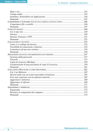 8
Matematicamente.it
G. Pettarin - Computer Essential
Modulo 1 - Nuova ECDL
Data e ora......................................................................................................................241
Volume audio.................................................................................................................243
Installare, disinstallare un’applicazione ......................................................................244
Domande .......................................................................................................................245
COMPRIMERE E ESTRARRE FILE IN UNA CARTELLA DI UNA UNITÀ .......................................246
Comprimere file e cartelle.............................................................................................246
Domande .......................................................................................................................247
CONCETTI DI RETI ...............................................................................................................248
Cos’è una rete ...............................................................................................................248
Internet ..........................................................................................................................248
Intranet, Extranet e VPN...............................................................................................251
Domande .......................................................................................................................252
COLLEGARSI A UNA RETE ...................................................................................................253
Come ci si collega ad internet.......................................................................................253
Possibilità di connessione a Internet ............................................................................254
Connettersi ad una rete wireless...................................................................................254
Domande .......................................................................................................................256
PROTEZIONE DEI DATI E DEI DISPOSITIVI ELETTRONICI........................................................257
Gestione della password ...............................................................................................257
Firewall .........................................................................................................................257
Copia di sicurezza (Backup) .........................................................................................258
Caratteristiche di una procedura di copie di sicurezza................................................259
Domande .......................................................................................................................261
COSA SONO I MALWARE E COME DIFENDERSI .....................................................................262
Cos’è un Malware .........................................................................................................262
Diversi modi con cui si può nascondere il malware.....................................................262
Fare una scansione con un software antivirus .............................................................263
Aggiornare l’antivirus...................................................................................................268
Aggiornare il software ..................................................................................................269
Domande .......................................................................................................................271
ERGONOMIA E AMBIENTE...................................................................................................272
Ergonomia.....................................................................................................................272
Riciclare le componenti del computer...........................................................................273
Domande .......................................................................................................................274
 
