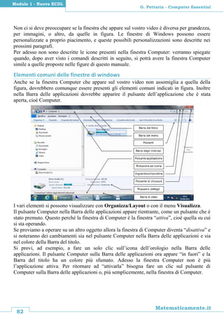 82
Matematicamente.it
G. Pettarin - Computer Essential
Modulo 1 - Nuova ECDL
Non ci si deve preoccupare se la finestra che appare sul vostro video è diversa per grandezza,
per immagini, o altro, da quelle in figura. Le finestre di Windows possono essere
personalizzate a proprio piacimento, e queste possibili personalizzazioni sono descritte nei
prossimi paragrafi.
Per adesso non sono descritte le icone presenti nella finestra Computer: verranno spiegate
quando, dopo aver visto i comandi descritti in seguito, si potrà avere la finestra Computer
simile a quelle proposte nelle figure di questo manuale.
Elementi comuni delle finestre di windows
Anche se la finestra Computer che appare sul vostro video non assomiglia a quella della
figura, dovrebbero comunque essere presenti gli elementi comuni indicati in figura. Inoltre
nella Barra delle applicazioni dovrebbe apparire il pulsante dell’applicazione che è stata
aperta, cioè Computer.
I vari elementi si possono visualizzare con Organizza/Layout o con il menu Visualizza.
Il pulsante Computer nella Barra delle applicazioni appare rientrante, come un pulsante che è
stato premuto. Questo perché la finestra di Computer è la finestra “attiva”, cioè quella su cui
si sta operando.
Se proviamo a operare su un altro oggetto allora la finestra di Computer diventa “disattiva” e
si noteranno dei cambiamenti sia nel pulsante Computer nella Barra delle applicazioni e sia
nel colore della Barra del titolo.
Si provi, ad esempio, a fare un solo clic sull’icona dell’orologio nella Barra delle
applicazioni. Il pulsante Computer sulla Barra delle applicazioni ora appare “in fuori” e la
Barra del titolo ha un colore più sfumato. Adesso la finestra Computer non è più
l’applicazione attiva. Per ritornare ad “attivarla” bisogna fare un clic sul pulsante di
Computer sulla Barra delle applicazioni o, più semplicemente, nella finestra di Computer.
 