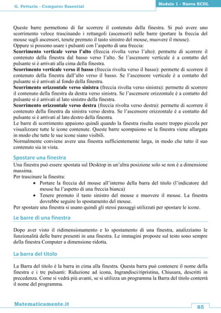 85
Matematicamente.it
Modulo 1 - Nuova ECDL
G. Pettarin - Computer Essential
Queste barre permettono di far scorrere il contenuto della finestra. Si può avere uno
scorrimento veloce trascinando i rettangoli (ascensori) nelle barre (portare la freccia del
mouse sugli ascensori, tenete premuto il tasto sinistro del mouse, muovere il mouse).
Oppure si possono usare i pulsanti con l’aspetto di una freccia:
Scorrimento verticale verso l’alto (freccia rivolta verso l’alto): permette di scorrere il
contenuto della finestra dal basso verso l’alto. Se l’ascensore verticale è a contatto del
pulsante si è arrivati alla cima della finestra.
Scorrimento verticale verso il basso (freccia rivolta verso il basso): permette di scorrere il
contenuto della finestra dall’alto verso il basso. Se l’ascensore verticale è a contatto del
pulsante si è arrivati al fondo della finestra.
Scorrimento orizzontale verso sinistra (freccia rivolta verso sinistra): permette di scorrere
il contenuto della finestra da destra verso sinistra. Se l’ascensore orizzontale è a contatto del
pulsante si è arrivati al lato sinistro della finestra.
Scorrimento orizzontale verso destra (freccia rivolta verso destra): permette di scorrere il
contenuto della finestra da sinistra verso destra. Se l’ascensore orizzontale è a contatto del
pulsante si è arrivati al lato destro della finestra.
Le barre di scorrimento appaiono quindi quando la finestra risulta essere troppo piccola per
visualizzare tutte le icone contenute. Queste barre scompaiono se la finestra viene allargata
in modo che tutte le sue icone siano visibili.
Normalmente conviene avere una finestra sufficientemente larga, in modo che tutto il suo
contenuto sia in vista.
Spostare una finestra
Una finestra può essere spostata sul Desktop in un’altra posizione solo se non è a dimensione
massima.
Per trascinare la finestra:
 Portare la freccia del mouse all’interno della barra del titolo (l’indicatore del
mouse ha l’aspetto di una freccia bianca)
 Tenere premuto il tasto sinistro del mouse e muovere il mouse. La finestra
dovrebbe seguire lo spostamento del mouse.
Per spostare una finestra si usano quindi gli stessi passaggi utilizzati per spostare le icone.
Le barre di una finestra
Dopo aver visto il ridimensionamento e lo spostamento di una finestra, analizziamo le
funzionalità delle barre presenti in una finestra. Le immagini proposte sul testo sono sempre
della finestra Computer a dimensione ridotta.
La barra del titolo
La Barra del titolo è la barra in cima alla finestra. Questa barra può contenere il nome della
finestra e i tre pulsanti: Riduzione ad icona, Ingrandisci/ripristina, Chiusura, descritti in
precedenza. Come si vedrà più avanti, se si utilizza un programma la Barra del titolo conterrà
il nome del programma.
 