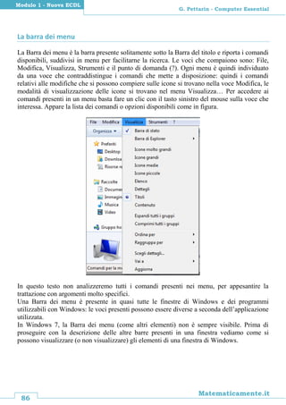 86
Matematicamente.it
G. Pettarin - Computer Essential
Modulo 1 - Nuova ECDL
La barra dei menu
La Barra dei menu è la barra presente solitamente sotto la Barra del titolo e riporta i comandi
disponibili, suddivisi in menu per facilitarne la ricerca. Le voci che compaiono sono: File,
Modifica, Visualizza, Strumenti e il punto di domanda (?). Ogni menu è quindi individuato
da una voce che contraddistingue i comandi che mette a disposizione: quindi i comandi
relativi alle modifiche che si possono compiere sulle icone si trovano nella voce Modifica, le
modalità di visualizzazione delle icone si trovano nel menu Visualizza… Per accedere ai
comandi presenti in un menu basta fare un clic con il tasto sinistro del mouse sulla voce che
interessa. Appare la lista dei comandi o opzioni disponibili come in figura.
In questo testo non analizzeremo tutti i comandi presenti nei menu, per appesantire la
trattazione con argomenti molto specifici.
Una Barra dei menu è presente in quasi tutte le finestre di Windows e dei programmi
utilizzabili con Windows: le voci presenti possono essere diverse a seconda dell’applicazione
utilizzata.
In Windows 7, la Barra dei menu (come altri elementi) non è sempre visibile. Prima di
proseguire con la descrizione delle altre barre presenti in una finestra vediamo come si
possono visualizzare (o non visualizzare) gli elementi di una finestra di Windows.
 