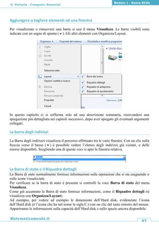 87
Matematicamente.it
Modulo 1 - Nuova ECDL
G. Pettarin - Computer Essential
Aggiungere o togliere elementi ad una finestra
Per visualizzare o rimuovere una barra si usa il menu Visualizza. Le barre visibili sono
indicate con un segno di spunta (). Gli altri elementi con Organizza/Layout.
In questo capitolo ci si sofferma solo ad una descrizione sommaria, riservandosi una
spiegazione più dettagliata nei capitoli successivi, dopo aver spiegato gli eventuali argomenti
collegati.
La barra degli indirizzi
La Barra degli indirizzi visualizza il percorso effettuato tra le varie finestre. Con un clic sulla
freccia verso il basso () è possibile vedere l’elenco degli indirizzi già visitati, o delle
risorse disponibili. Scegliendo una di queste voci si apre la finestra relativa.
La Barra di stato e il Riquadro dettagli
La Barra di stato normalmente fornisce informazioni sulle operazioni che si sta eseguendo o
sulle icone visualizzate.
Per verificare se la barra di stato è presente si controlli la voce Barra di stato del menu
Visualizza.
Come già accennato la Barra di stato fornisce informazioni, come il Riquadro dettagli (si
visualizza con Organizza/Layout).
Ad esempio, per vedere ad esempio le dimensioni dell’Hard disk, evidenziate l’icona
dell’Hard disk (è l’icona che ha nel nome la sigla C:) con un clic del tasto sinistro del mouse.
Appariranno le informazioni sulla capacità dell’Hard disk e sullo spazio ancora disponibile.
 