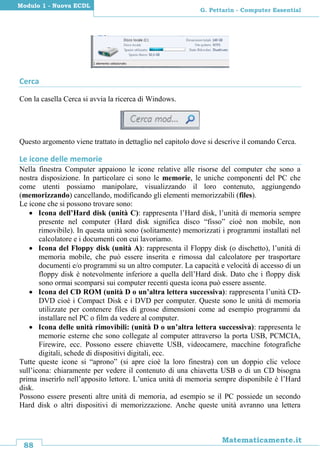 88
Matematicamente.it
G. Pettarin - Computer Essential
Modulo 1 - Nuova ECDL
Cerca
Con la casella Cerca si avvia la ricerca di Windows.
Questo argomento viene trattato in dettaglio nel capitolo dove si descrive il comando Cerca.
Le icone delle memorie
Nella finestra Computer appaiono le icone relative alle risorse del computer che sono a
nostra disposizione. In particolare ci sono le memorie, le uniche componenti del PC che
come utenti possiamo manipolare, visualizzando il loro contenuto, aggiungendo
(memorizzando) cancellando, modificando gli elementi memorizzabili (files).
Le icone che si possono trovare sono:
 Icona dell’Hard disk (unità C): rappresenta l’Hard disk, l’unità di memoria sempre
presente nel computer (Hard disk significa disco “fisso” cioè non mobile, non
rimovibile). In questa unità sono (solitamente) memorizzati i programmi installati nel
calcolatore e i documenti con cui lavoriamo.
 Icona del Floppy disk (unità A): rappresenta il Floppy disk (o dischetto), l’unità di
memoria mobile, che può essere inserita e rimossa dal calcolatore per trasportare
documenti e/o programmi su un altro computer. La capacità e velocità di accesso di un
floppy disk è notevolmente inferiore a quella dell’Hard disk. Dato che i floppy disk
sono ormai scomparsi sui computer recenti questa icona può essere assente.
 Icona del CD ROM (unità D o un’altra lettera successiva): rappresenta l’unità CD-
DVD cioè i Compact Disk e i DVD per computer. Queste sono le unità di memoria
utilizzate per contenere files di grosse dimensioni come ad esempio programmi da
installare nel PC o film da vedere al computer.
 Icona delle unità rimovibili: (unità D o un’altra lettera successiva): rappresenta le
memorie esterne che sono collegate al computer attraverso la porta USB, PCMCIA,
Firewire, ecc. Possono essere chiavette USB, videocamere, macchine fotografiche
digitali, schede di dispositivi digitali, ecc.
Tutte queste icone si “aprono” (si apre cioè la loro finestra) con un doppio clic veloce
sull’icona: chiaramente per vedere il contenuto di una chiavetta USB o di un CD bisogna
prima inserirlo nell’apposito lettore. L’unica unità di memoria sempre disponibile è l’Hard
disk.
Possono essere presenti altre unità di memoria, ad esempio se il PC possiede un secondo
Hard disk o altri dispositivi di memorizzazione. Anche queste unità avranno una lettera
 