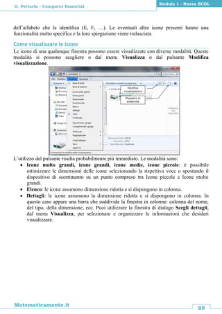 89
Matematicamente.it
Modulo 1 - Nuova ECDL
G. Pettarin - Computer Essential
dell’alfabeto che le identifica (E, F, …). Le eventuali altre icone presenti hanno una
funzionalità molto specifica e la loro spiegazione viene tralasciata.
Come visualizzare le icone
Le icone di una qualunque finestra possono essere visualizzate con diverse modalità. Queste
modalità si possono scegliere o dal menu Visualizza o dal pulsante Modifica
visualizzazione.
L’utilizzo del pulsante risulta probabilmente più immediato. Le modalità sono:
 Icone molto grandi, icone grandi, icone medie, icone piccole: è possibile
ottimizzare le dimensioni delle icone selezionando la rispettiva voce o spostando il
dispositivo di scorrimento su un punto compreso tra Icone piccole e Icone molto
grandi.
 Elenco: le icone assumono dimensione ridotta e si dispongono in colonna.
 Dettagli: le icone assumono la dimensione ridotta e si dispongono in colonna. In
questo caso appare una barra che suddivide la finestra in colonne: colonna del nome,
del tipo, della dimensione, ecc. Puoi utilizzare la finestra di dialogo Scegli dettagli,
dal menu Visualizza, per selezionare e organizzare le informazioni che desideri
visualizzare.
 