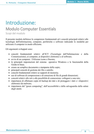 9
Matematicamente.it
Modulo 1 - Nuova ECDL
G. Pettarin - Computer Essential
Introduzione:
Modulo Computer Essentials
Scopi del modulo
Il presente modulo definisce le competenze fondamentali ed i concetti principali relativi alle
tecnologie dell'informazione, computer, periferiche e software indicando le modalità per
utilizzare il computer in modo efficiente.
Gli argomenti sviluppati sono:
 concetti fondamentali relativi all’ICT (Tecnologie dell’Informazione e della
Comunicazione), ai computer, ai dispositivi elettronici e al software;
 avvio di un computer . Utilizzare icone e finestre;
 le principali impostazioni del sistema operativo Windows e le funzionalità della
Guida in linea;
 creare un semplice documento e stamparne delle copie;
 principali concetti di gestione dei file e cartelle;
 concetti fondamentali relativi ai supporti di memoria;
 uso di software di compressione e di estrazione di file di grandi dimensioni;
 concetti relativi alle reti e alle possibilità di connessione: collegarsi a una rete;
 importanza di effettuare copie di backup dei dati e di proteggere i dati e i dispositivi
elettronici da malware;
 importanza del “green computing”, dell’accessibilità e della salvaguardia della salute
degli utenti.
 