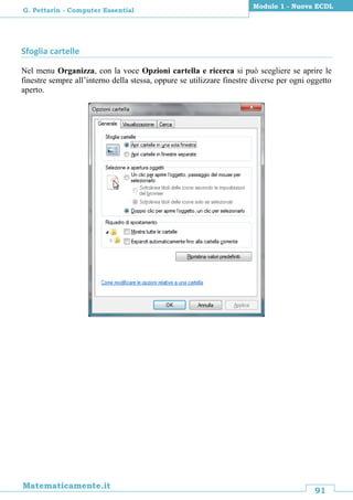 91
Matematicamente.it
Modulo 1 - Nuova ECDL
G. Pettarin - Computer Essential
Sfoglia cartelle
Nel menu Organizza, con la voce Opzioni cartella e ricerca si può scegliere se aprire le
finestre sempre all’interno della stessa, oppure se utilizzare finestre diverse per ogni oggetto
aperto.
 